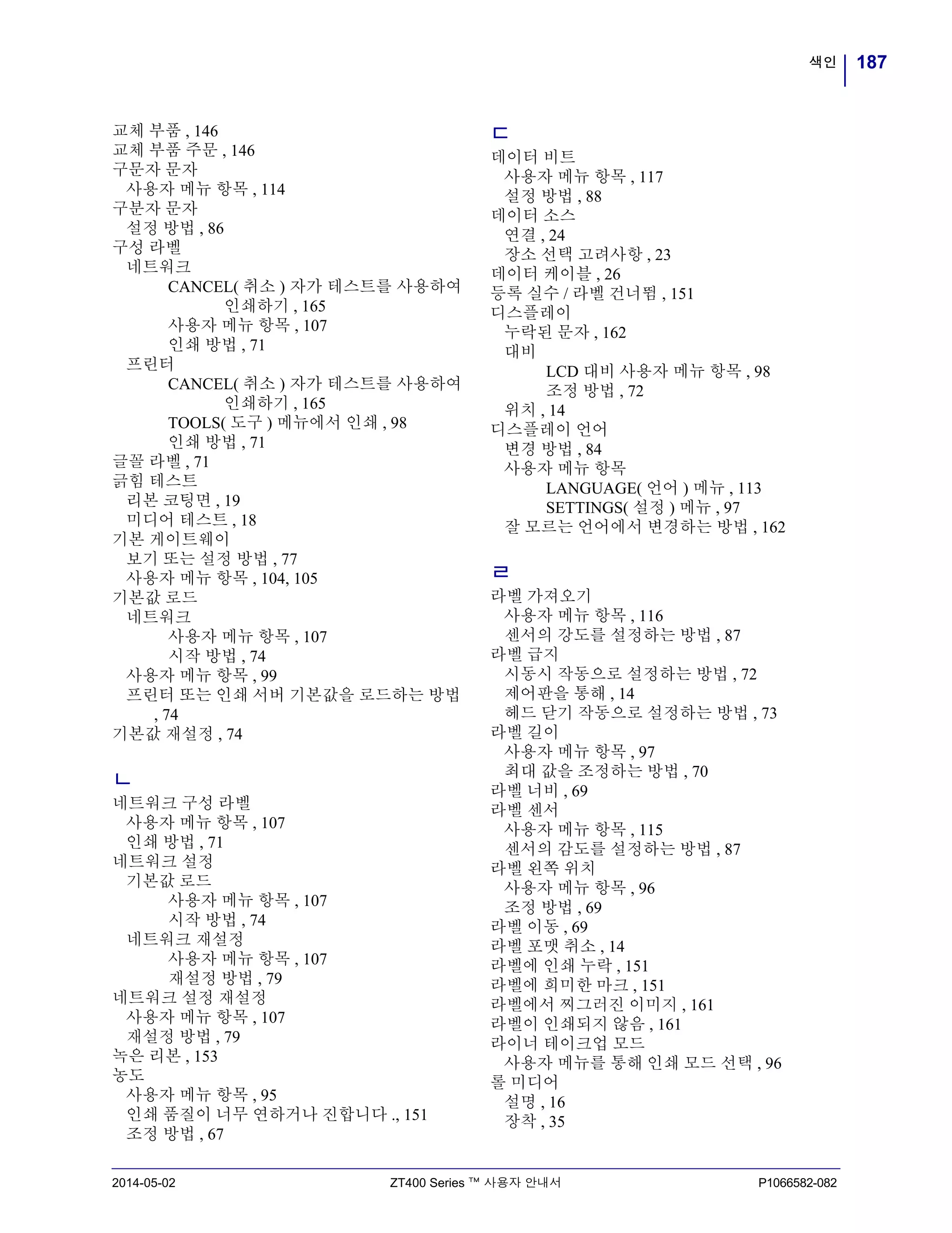 187색인
2014-05-02 ZT400 Series ™ 사용자 안내서 P1066582-082
교체 부품 , 146
교체 부품 주문 , 146
구문자 문자
사용자 메뉴 항목 , 114
구분자 문자
설정 방법 , 86
구성 라벨
네트워크
CANCEL( 취소 ) 자가 테스트를 사용하여
인쇄하기 , 165
사용자 메뉴 항목 , 107
인쇄 방법 , 71
프린터
CANCEL( 취소 ) 자가 테스트를 사용하여
인쇄하기 , 165
TOOLS( 도구 ) 메뉴에서 인쇄 , 98
인쇄 방법 , 71
글꼴 라벨 , 71
긁힘 테스트
리본 코팅면 , 19
미디어 테스트 , 18
기본 게이트웨이
보기 또는 설정 방법 , 77
사용자 메뉴 항목 , 104, 105
기본값 로드
네트워크
사용자 메뉴 항목 , 107
시작 방법 , 74
사용자 메뉴 항목 , 99
프린터 또는 인쇄 서버 기본값을 로드하는 방법
, 74
기본값 재설정 , 74
ㄴ
네트워크 구성 라벨
사용자 메뉴 항목 , 107
인쇄 방법 , 71
네트워크 설정
기본값 로드
사용자 메뉴 항목 , 107
시작 방법 , 74
네트워크 재설정
사용자 메뉴 항목 , 107
재설정 방법 , 79
네트워크 설정 재설정
사용자 메뉴 항목 , 107
재설정 방법 , 79
녹은 리본 , 153
농도
사용자 메뉴 항목 , 95
인쇄 품질이 너무 연하거나 진합니다 ., 151
조정 방법 , 67
ㄷ
데이터 비트
사용자 메뉴 항목 , 117
설정 방법 , 88
데이터 소스
연결 , 24
장소 선택 고려사항 , 23
데이터 케이블 , 26
등록 실수 / 라벨 건너뜀 , 151
디스플레이
누락된 문자 , 162
대비
LCD 대비 사용자 메뉴 항목 , 98
조정 방법 , 72
위치 , 14
디스플레이 언어
변경 방법 , 84
사용자 메뉴 항목
LANGUAGE( 언어 ) 메뉴 , 113
SETTINGS( 설정 ) 메뉴 , 97
잘 모르는 언어에서 변경하는 방법 , 162
ㄹ
라벨 가져오기
사용자 메뉴 항목 , 116
센서의 강도를 설정하는 방법 , 87
라벨 급지
시동시 작동으로 설정하는 방법 , 72
제어판을 통해 , 14
헤드 닫기 작동으로 설정하는 방법 , 73
라벨 길이
사용자 메뉴 항목 , 97
최대 값을 조정하는 방법 , 70
라벨 너비 , 69
라벨 센서
사용자 메뉴 항목 , 115
센서의 감도를 설정하는 방법 , 87
라벨 왼쪽 위치
사용자 메뉴 항목 , 96
조정 방법 , 69
라벨 이동 , 69
라벨 포맷 취소 , 14
라벨에 인쇄 누락 , 151
라벨에 희미한 마크 , 151
라벨에서 찌그러진 이미지 , 161
라벨이 인쇄되지 않음 , 161
라이너 테이크업 모드
사용자 메뉴를 통해 인쇄 모드 선택 , 96
롤 미디어
설명 , 16
장착 , 35
 