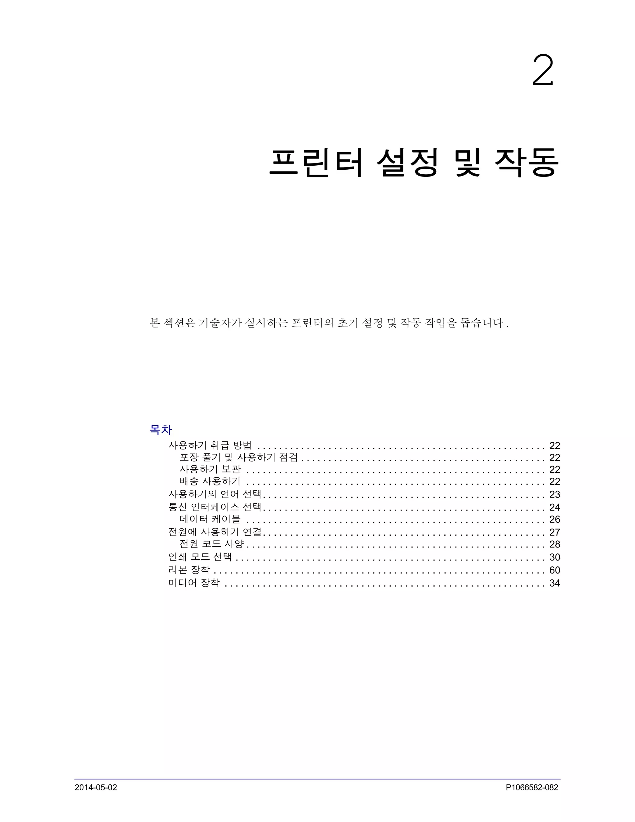 2014-05-02 P1066582-082
2
프린터 설정 및 작동
본 섹션은 기술자가 실시하는 프린터의 초기 설정 및 작동 작업을 돕습니다 .
목차
사용하기 취급 방법 . . . . . . . . . . . . . . . . . . . . . . . . . . . . . . . . . . . . . . . . . . . . . . . . . . . . . 22
포장 풀기 및 사용하기 점검 . . . . . . . . . . . . . . . . . . . . . . . . . . . . . . . . . . . . . . . . . . . . . 22
사용하기 보관 . . . . . . . . . . . . . . . . . . . . . . . . . . . . . . . . . . . . . . . . . . . . . . . . . . . . . . . 22
배송 사용하기 . . . . . . . . . . . . . . . . . . . . . . . . . . . . . . . . . . . . . . . . . . . . . . . . . . . . . . . 22
사용하기의 언어 선택. . . . . . . . . . . . . . . . . . . . . . . . . . . . . . . . . . . . . . . . . . . . . . . . . . . . 23
통신 인터페이스 선택. . . . . . . . . . . . . . . . . . . . . . . . . . . . . . . . . . . . . . . . . . . . . . . . . . . . 24
데이터 케이블 . . . . . . . . . . . . . . . . . . . . . . . . . . . . . . . . . . . . . . . . . . . . . . . . . . . . . . . 26
전원에 사용하기 연결. . . . . . . . . . . . . . . . . . . . . . . . . . . . . . . . . . . . . . . . . . . . . . . . . . . . 27
전원 코드 사양 . . . . . . . . . . . . . . . . . . . . . . . . . . . . . . . . . . . . . . . . . . . . . . . . . . . . . . . 28
인쇄 모드 선택 . . . . . . . . . . . . . . . . . . . . . . . . . . . . . . . . . . . . . . . . . . . . . . . . . . . . . . . . . 30
리본 장착 . . . . . . . . . . . . . . . . . . . . . . . . . . . . . . . . . . . . . . . . . . . . . . . . . . . . . . . . . . . . . 60
미디어 장착 . . . . . . . . . . . . . . . . . . . . . . . . . . . . . . . . . . . . . . . . . . . . . . . . . . . . . . . . . . . 34
 