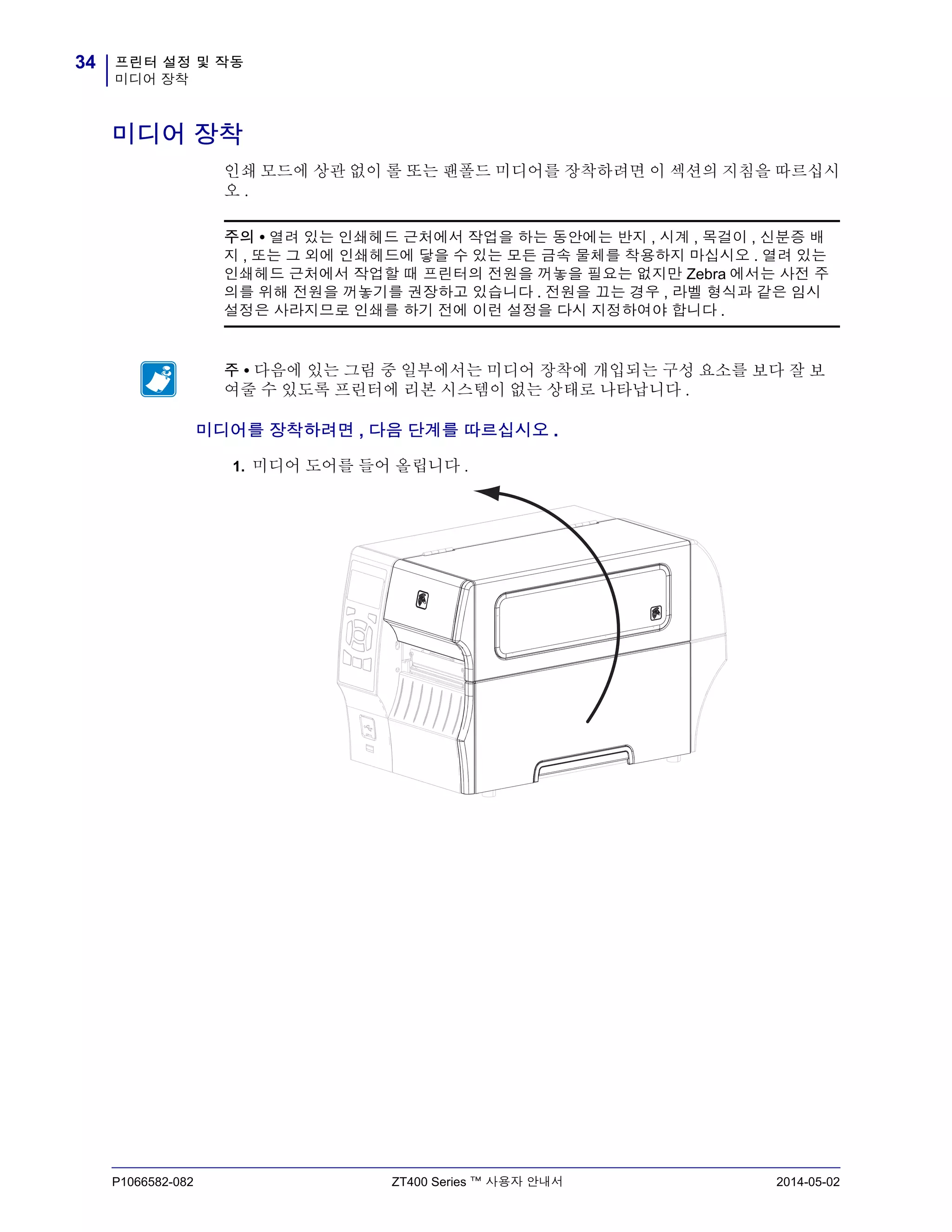 프린터 설정 및 작동
미디어 장착
34
P1066582-082 ZT400 Series ™ 사용자 안내서 2014-05-02
미디어 장착
인쇄 모드에 상관 없이 롤 또는 팬폴드 미디어를 장착하려면 이 섹션의 지침을 따르십시
오 .
미디어를 장착하려면 , 다음 단계를 따르십시오 .
1. 미디어 도어를 들어 올립니다 .
주의 • 열려 있는 인쇄헤드 근처에서 작업을 하는 동안에는 반지 , 시계 , 목걸이 , 신분증 배
지 , 또는 그 외에 인쇄헤드에 닿을 수 있는 모든 금속 물체를 착용하지 마십시오 . 열려 있는
인쇄헤드 근처에서 작업할 때 프린터의 전원을 꺼놓을 필요는 없지만 Zebra 에서는 사전 주
의를 위해 전원을 꺼놓기를 권장하고 있습니다 . 전원을 끄는 경우 , 라벨 형식과 같은 임시
설정은 사라지므로 인쇄를 하기 전에 이런 설정을 다시 지정하여야 합니다 .
주 • 다음에 있는 그림 중 일부에서는 미디어 장착에 개입되는 구성 요소를 보다 잘 보
여줄 수 있도록 프린터에 리본 시스템이 없는 상태로 나타납니다 .
 