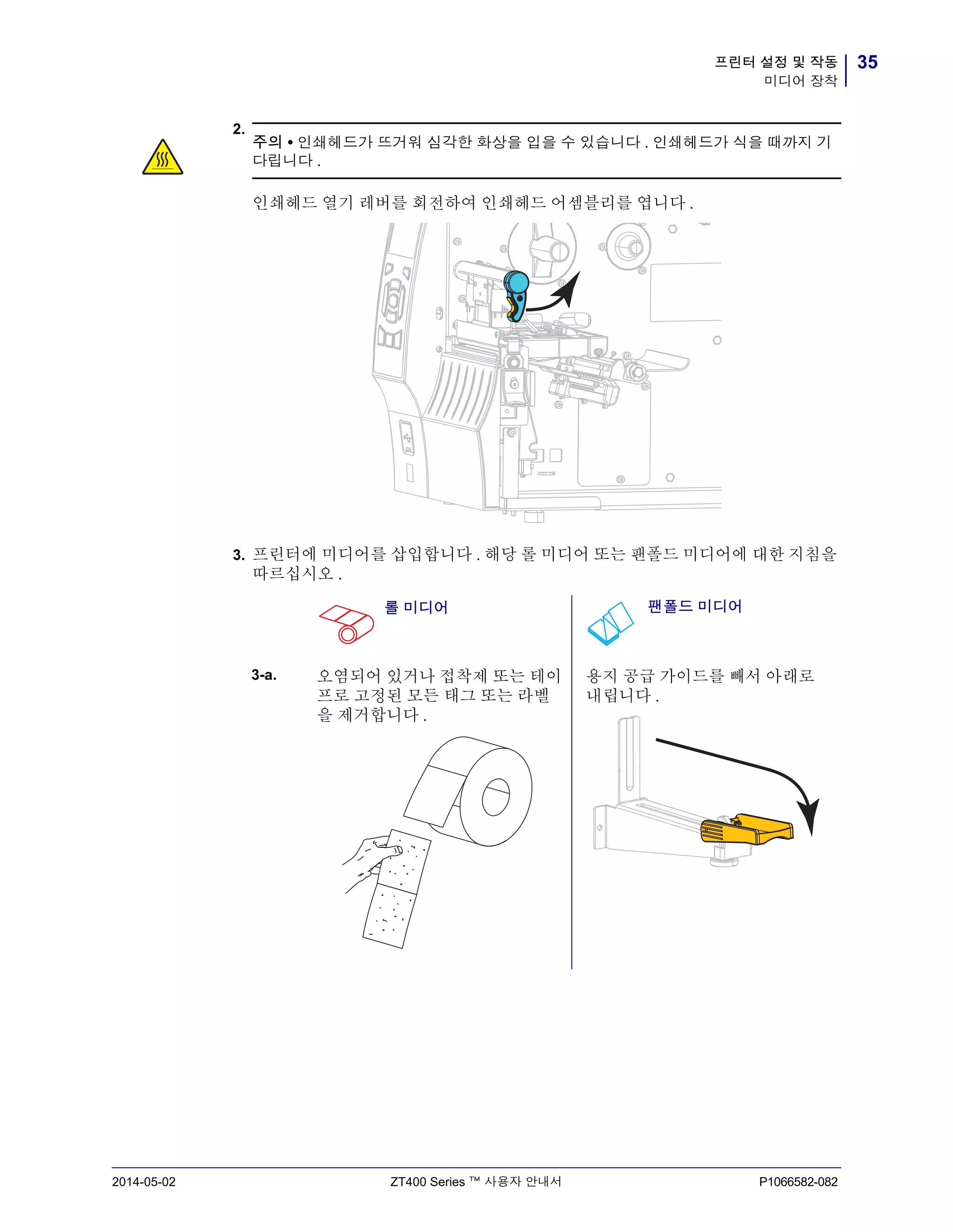 35프린터 설정 및 작동
미디어 장착
2014-05-02 ZT400 Series ™ 사용자 안내서 P1066582-082
2.
3. 프린터에 미디어를 삽입합니다 . 해당 롤 미디어 또는 팬폴드 미디어에 대한 지침을
따르십시오 .
주의 • 인쇄헤드가 뜨거워 심각한 화상을 입을 수 있습니다 . 인쇄헤드가 식을 때까지 기
다립니다 .
인쇄헤드 열기 레버를 회전하여 인쇄헤드 어셈블리를 엽니다 .
롤 미디어 팬폴드 미디어
3-a. 오염되어 있거나 접착제 또는 테이
프로 고정된 모든 태그 또는 라벨
을 제거합니다 .
용지 공급 가이드를 빼서 아래로
내립니다 .
 