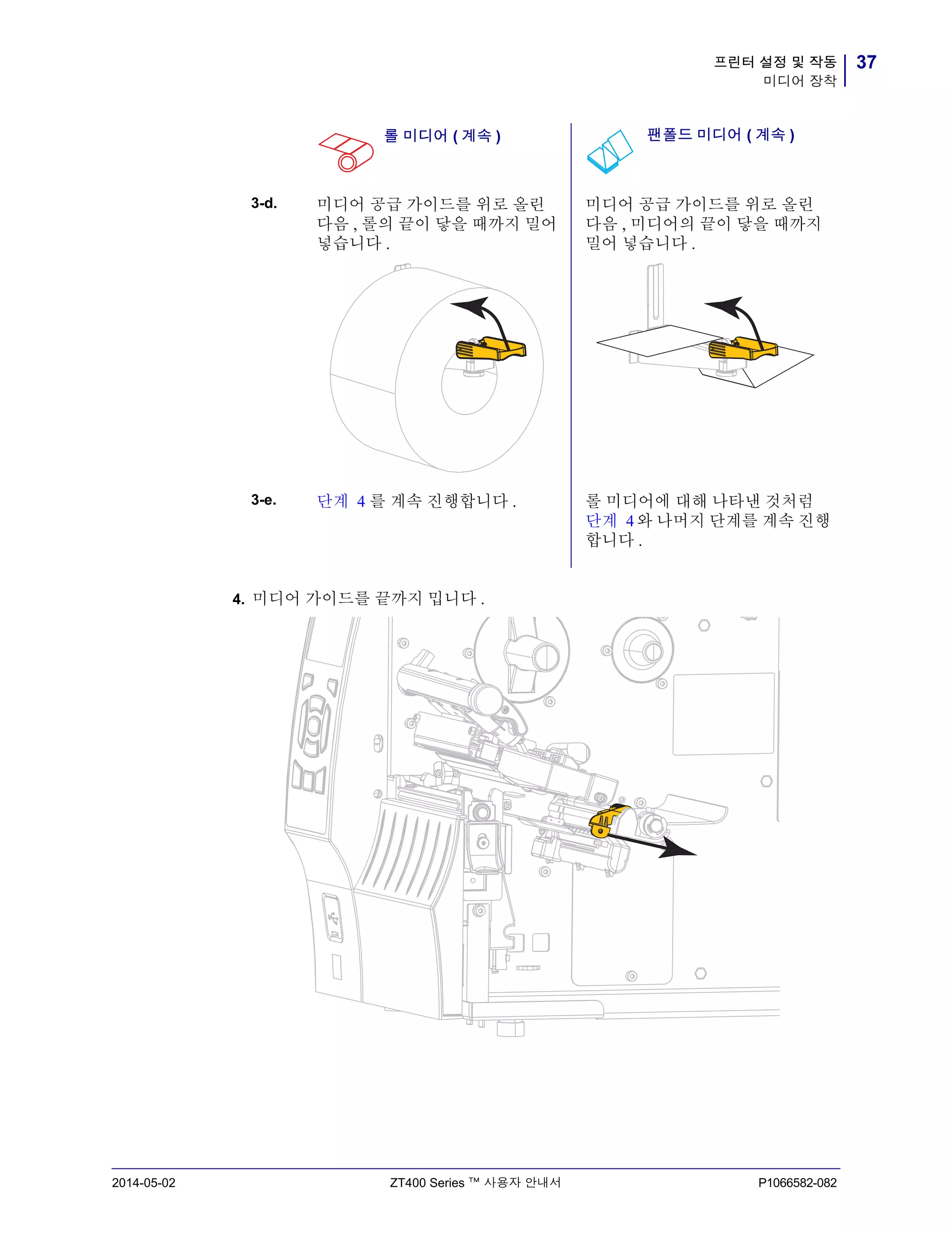 37프린터 설정 및 작동
미디어 장착
2014-05-02 ZT400 Series ™ 사용자 안내서 P1066582-082
4. 미디어 가이드를 끝까지 밉니다 .
3-d. 미디어 공급 가이드를 위로 올린
다음 , 롤의 끝이 닿을 때까지 밀어
넣습니다 .
미디어 공급 가이드를 위로 올린
다음 , 미디어의 끝이 닿을 때까지
밀어 넣습니다 .
3-e. 단계 4 를 계속 진행합니다 . 롤 미디어에 대해 나타낸 것처럼
단계 4와 나머지 단계를 계속 진행
합니다 .
롤 미디어 ( 계속 ) 팬폴드 미디어 ( 계속 )
 