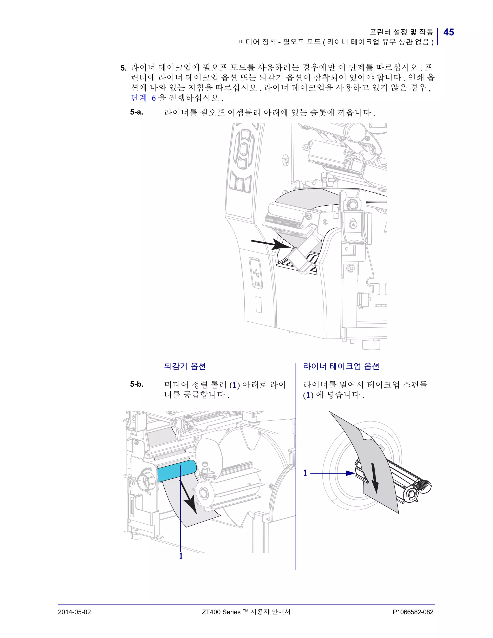45프린터 설정 및 작동
미디어 장착 - 필오프 모드 ( 라이너 테이크업 유무 상관 없음 )
2014-05-02 ZT400 Series ™ 사용자 안내서 P1066582-082
5. 라이너 테이크업에 필오프 모드를 사용하려는 경우에만 이 단계를 따르십시오 . 프
린터에 라이너 테이크업 옵션 또는 되감기 옵션이 장착되어 있어야 합니다 . 인쇄 옵
션에 나와 있는 지침을 따르십시오 . 라이너 테이크업을 사용하고 있지 않은 경우 ,
단계 6 을 진행하십시오 .
5-a. 라이너를 필오프 어셈블리 아래에 있는 슬롯에 끼웁니다 .
되감기 옵션 라이너 테이크업 옵션
5-b. 미디어 정렬 롤러 (1) 아래로 라이
너를 공급합니다 .
라이너를 밀어서 테이크업 스핀들
(1) 에 넣습니다 .
1
1
 