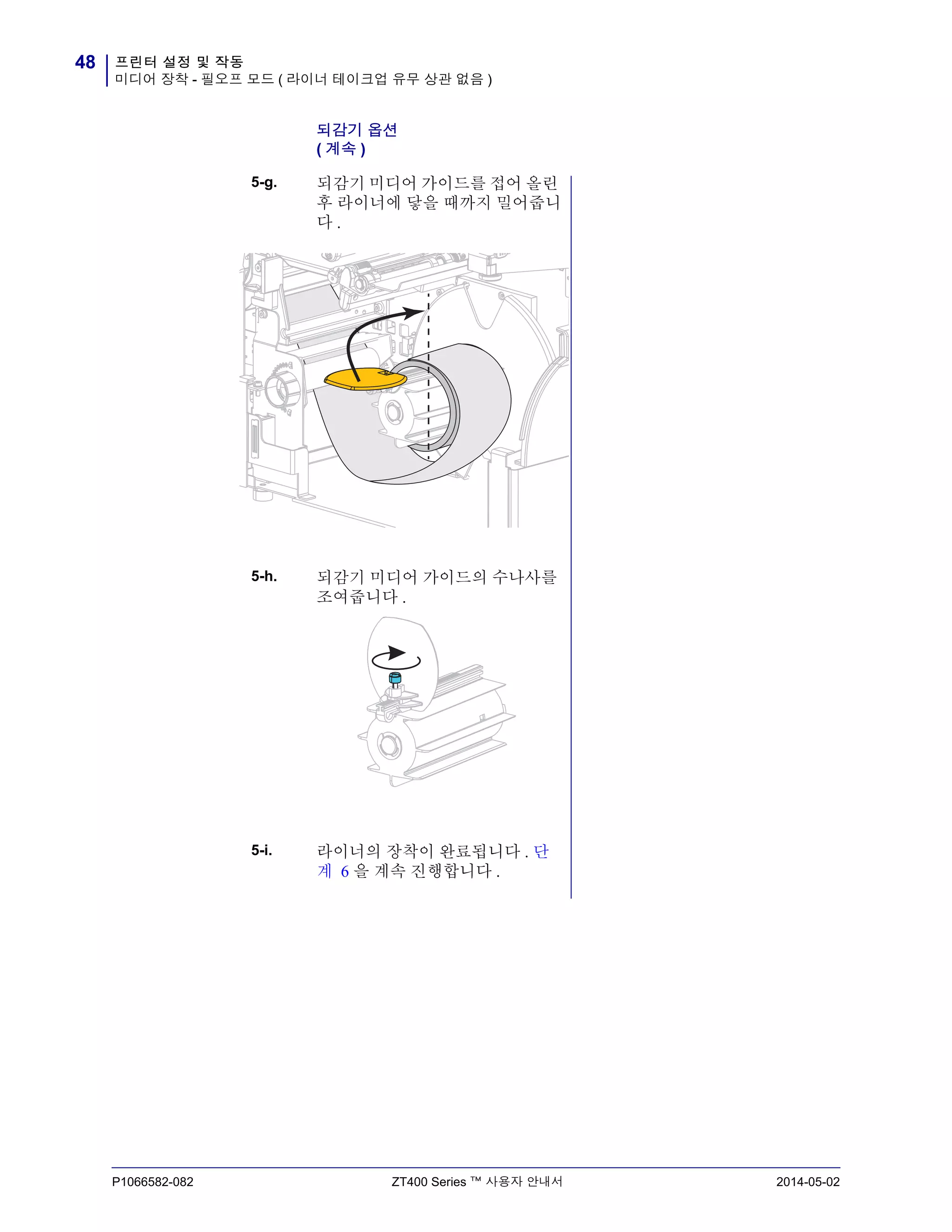프린터 설정 및 작동
미디어 장착 - 필오프 모드 ( 라이너 테이크업 유무 상관 없음 )
48
P1066582-082 ZT400 Series ™ 사용자 안내서 2014-05-02
되감기 옵션
( 계속 )
5-g. 되감기 미디어 가이드를 접어 올린
후 라이너에 닿을 때까지 밀어줍니
다 .
5-h. 되감기 미디어 가이드의 수나사를
조여줍니다 .
5-i. 라이너의 장착이 완료됩니다 . 단
계 6 을 계속 진행합니다 .
 