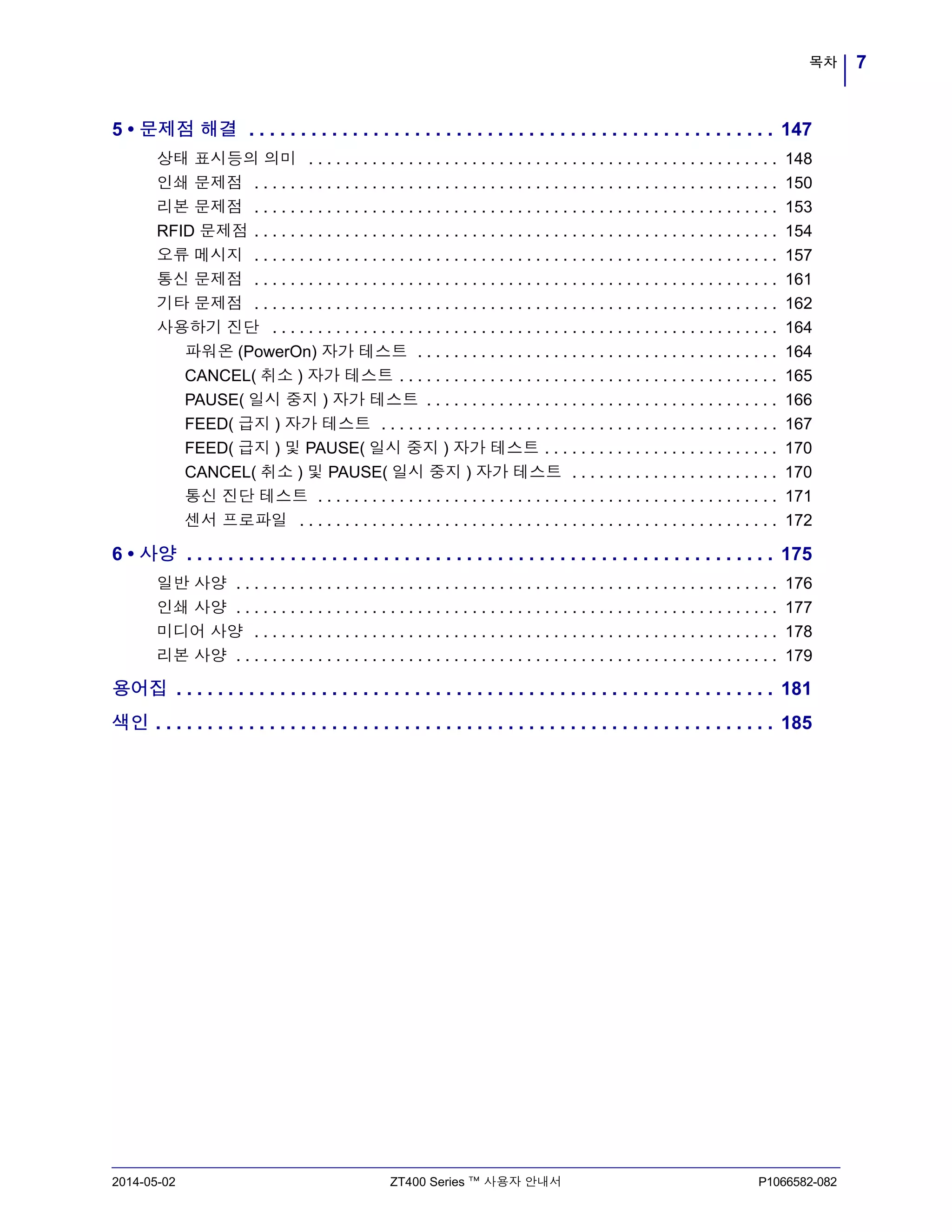 7목차
2014-05-02 ZT400 Series ™ 사용자 안내서 P1066582-082
5 • 문제점 해결 . . . . . . . . . . . . . . . . . . . . . . . . . . . . . . . . . . . . . . . . . . . . . . . . . . . 147
상태 표시등의 의미 . . . . . . . . . . . . . . . . . . . . . . . . . . . . . . . . . . . . . . . . . . . . . . . . . . . . 148
인쇄 문제점 . . . . . . . . . . . . . . . . . . . . . . . . . . . . . . . . . . . . . . . . . . . . . . . . . . . . . . . . . . 150
리본 문제점 . . . . . . . . . . . . . . . . . . . . . . . . . . . . . . . . . . . . . . . . . . . . . . . . . . . . . . . . . . 153
RFID 문제점 . . . . . . . . . . . . . . . . . . . . . . . . . . . . . . . . . . . . . . . . . . . . . . . . . . . . . . . . . . 154
오류 메시지 . . . . . . . . . . . . . . . . . . . . . . . . . . . . . . . . . . . . . . . . . . . . . . . . . . . . . . . . . . 157
통신 문제점 . . . . . . . . . . . . . . . . . . . . . . . . . . . . . . . . . . . . . . . . . . . . . . . . . . . . . . . . . . 161
기타 문제점 . . . . . . . . . . . . . . . . . . . . . . . . . . . . . . . . . . . . . . . . . . . . . . . . . . . . . . . . . . 162
사용하기 진단 . . . . . . . . . . . . . . . . . . . . . . . . . . . . . . . . . . . . . . . . . . . . . . . . . . . . . . . . 164
파워온 (PowerOn) 자가 테스트 . . . . . . . . . . . . . . . . . . . . . . . . . . . . . . . . . . . . . . . . 164
CANCEL( 취소 ) 자가 테스트 . . . . . . . . . . . . . . . . . . . . . . . . . . . . . . . . . . . . . . . . . . 165
PAUSE( 일시 중지 ) 자가 테스트 . . . . . . . . . . . . . . . . . . . . . . . . . . . . . . . . . . . . . . . 166
FEED( 급지 ) 자가 테스트 . . . . . . . . . . . . . . . . . . . . . . . . . . . . . . . . . . . . . . . . . . . . 167
FEED( 급지 ) 및 PAUSE( 일시 중지 ) 자가 테스트 . . . . . . . . . . . . . . . . . . . . . . . . . . 170
CANCEL( 취소 ) 및 PAUSE( 일시 중지 ) 자가 테스트 . . . . . . . . . . . . . . . . . . . . . . . 170
통신 진단 테스트 . . . . . . . . . . . . . . . . . . . . . . . . . . . . . . . . . . . . . . . . . . . . . . . . . . . 171
센서 프로파일 . . . . . . . . . . . . . . . . . . . . . . . . . . . . . . . . . . . . . . . . . . . . . . . . . . . . . 172
6 • 사양 . . . . . . . . . . . . . . . . . . . . . . . . . . . . . . . . . . . . . . . . . . . . . . . . . . . . . . . . . 175
일반 사양 . . . . . . . . . . . . . . . . . . . . . . . . . . . . . . . . . . . . . . . . . . . . . . . . . . . . . . . . . . . . 176
인쇄 사양 . . . . . . . . . . . . . . . . . . . . . . . . . . . . . . . . . . . . . . . . . . . . . . . . . . . . . . . . . . . . 177
미디어 사양 . . . . . . . . . . . . . . . . . . . . . . . . . . . . . . . . . . . . . . . . . . . . . . . . . . . . . . . . . . 178
리본 사양 . . . . . . . . . . . . . . . . . . . . . . . . . . . . . . . . . . . . . . . . . . . . . . . . . . . . . . . . . . . . 179
용어집 . . . . . . . . . . . . . . . . . . . . . . . . . . . . . . . . . . . . . . . . . . . . . . . . . . . . . . . . . . 181
색인 . . . . . . . . . . . . . . . . . . . . . . . . . . . . . . . . . . . . . . . . . . . . . . . . . . . . . . . . . . . . 185
 