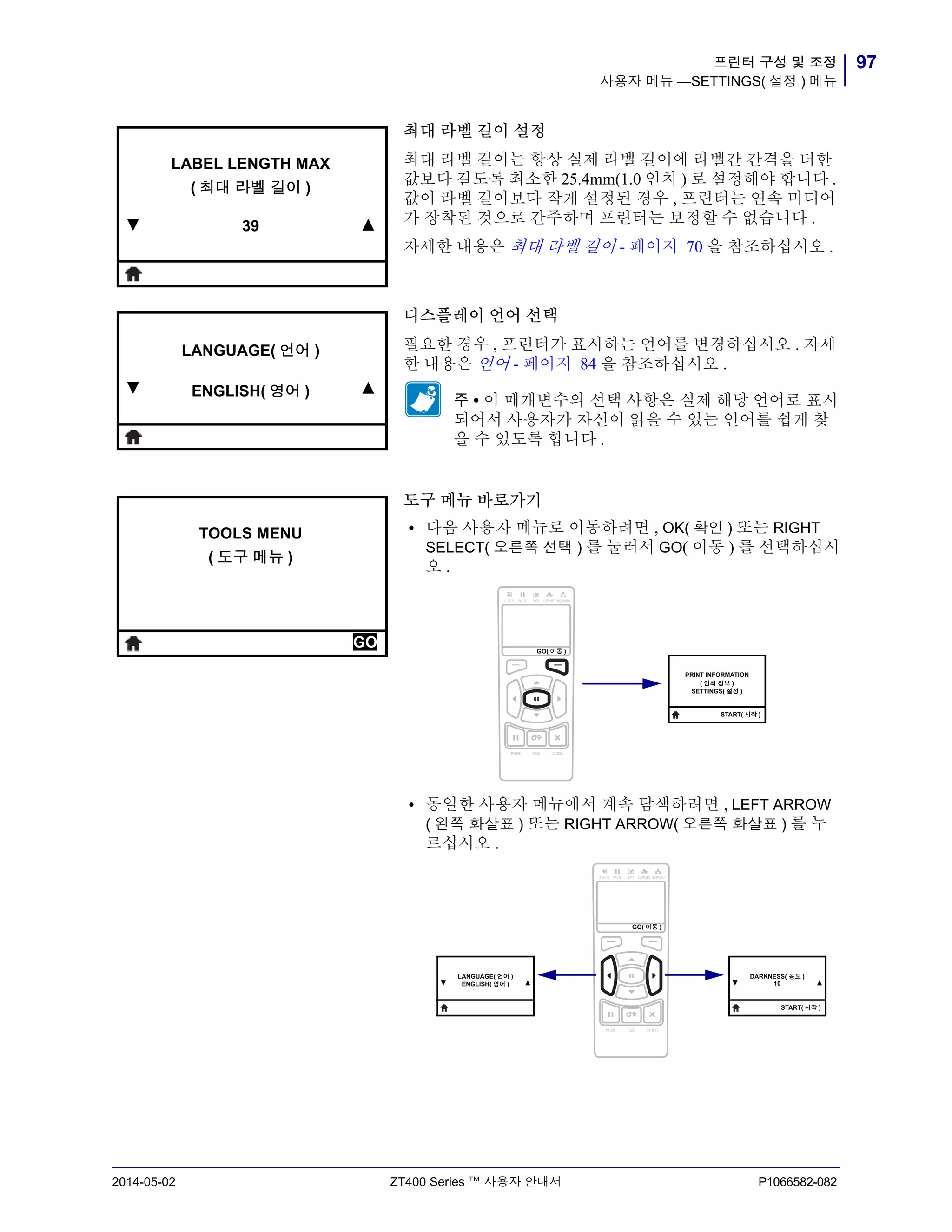 97프린터 구성 및 조정
사용자 메뉴 —SETTINGS( 설정 ) 메뉴
2014-05-02 ZT400 Series ™ 사용자 안내서 P1066582-082
최대 라벨 길이 설정
최대 라벨 길이는 항상 실제 라벨 길이에 라벨간 간격을 더한
값보다 길도록 최소한 25.4mm(1.0 인치 ) 로 설정해야 합니다 .
값이 라벨 길이보다 작게 설정된 경우 , 프린터는 연속 미디어
가 장착된 것으로 간주하며 프린터는 보정할 수 없습니다 .
자세한 내용은 최대 라벨 길이 - 페이지 70 을 참조하십시오 .
디스플레이 언어 선택
필요한 경우 , 프린터가 표시하는 언어를 변경하십시오 . 자세
한 내용은 언어 - 페이지 84 을 참조하십시오 .
주 • 이 매개변수의 선택 사항은 실제 해당 언어로 표시
되어서 사용자가 자신이 읽을 수 있는 언어를 쉽게 찾
을 수 있도록 합니다 .
도구 메뉴 바로가기
• 다음 사용자 메뉴로 이동하려면 , OK( 확인 ) 또는 RIGHT
SELECT( 오른쪽 선택 ) 를 눌러서 GO( 이동 ) 를 선택하십시
오 .
• 동일한 사용자 메뉴에서 계속 탐색하려면 , LEFT ARROW
( 왼쪽 화살표 ) 또는 RIGHT ARROW( 오른쪽 화살표 ) 를 누
르십시오 .
▼
LABEL LENGTH MAX
( 최대 라벨 길이 )
39 ▲
▼
LANGUAGE( 언어 )
ENGLISH( 영어 ) ▲
TOOLS MENU
( 도구 메뉴 )
GO GO( 이동 )
PRINT INFORMATION
( 인쇄 정보 )
SETTINGS( 설정 )
START( 시작 )
▼
LANGUAGE( 언어 )
ENGLISH( 영어 ) ▲ ▼
DARKNESS( 농도 )
10 ▲
START( 시작 )
GO( 이동 )
 