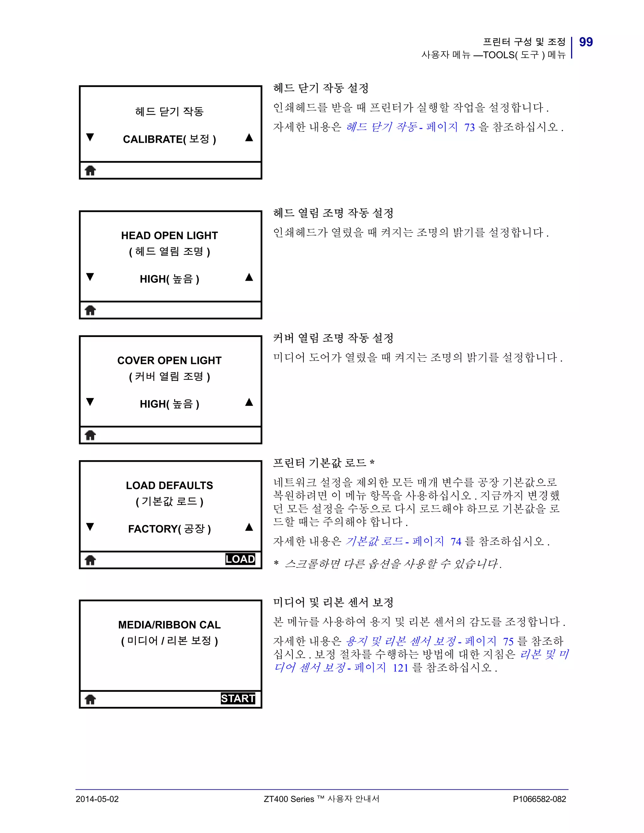 99프린터 구성 및 조정
사용자 메뉴 —TOOLS( 도구 ) 메뉴
2014-05-02 ZT400 Series ™ 사용자 안내서 P1066582-082
헤드 닫기 작동 설정
인쇄헤드를 받을 때 프린터가 실행할 작업을 설정합니다 .
자세한 내용은 헤드 닫기 작동 - 페이지 73 을 참조하십시오 .
헤드 열림 조명 작동 설정
인쇄헤드가 열렸을 때 켜지는 조명의 밝기를 설정합니다 .
커버 열림 조명 작동 설정
미디어 도어가 열렸을 때 켜지는 조명의 밝기를 설정합니다 .
프린터 기본값 로드 *
네트워크 설정을 제외한 모든 매개 변수를 공장 기본값으로
복원하려면 이 메뉴 항목을 사용하십시오 . 지금까지 변경했
던 모든 설정을 수동으로 다시 로드해야 하므로 기본값을 로
드할 때는 주의해야 합니다 .
자세한 내용은 기본값 로드 - 페이지 74 를 참조하십시오 .
* 스크롤하면 다른 옵션을 사용할 수 있습니다 .
미디어 및 리본 센서 보정
본 메뉴를 사용하여 용지 및 리본 센서의 감도를 조정합니다 .
자세한 내용은 용지 및 리본 센서 보정 - 페이지 75 를 참조하
십시오 . 보정 절차를 수행하는 방법에 대한 지침은 리본 및 미
디어 센서 보정 - 페이지 121 를 참조하십시오 .
▼
헤드 닫기 작동
CALIBRATE( 보정 ) ▲
▼
HEAD OPEN LIGHT
( 헤드 열림 조명 )
HIGH( 높음 ) ▲
▼
COVER OPEN LIGHT
( 커버 열림 조명 )
HIGH( 높음 ) ▲
▼
LOAD DEFAULTS
( 기본값 로드 )
FACTORY( 공장 ) ▲
LOAD
MEDIA/RIBBON CAL
( 미디어 / 리본 보정 )
START
 