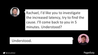 Rachael, I’d like you to investigate
the increased latency, try to find the
cause. I’ll come back to you in 5
minutes. Understood?
Understood.
@stmcallister
 