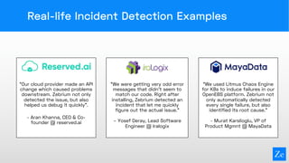 Real-life Incident Detection Examples
“Our cloud provider made an API
change which caused problems
downstream. Zebrium not only
detected the issue, but also
helped us debug it quickly”.
- Aran Khanna, CEO & Co-
founder @ reserved.ai
“We were getting very odd error
messages that didn’t seem to
match our code. Right after
installing, Zebrium detected an
incident that let me quickly
figure out the actual issue.”
– Yosef Deray, Lead Software
Engineer @ Iralogix
“We used Litmus Chaos Engine
for K8s to induce failures in our
OpenEBS platform. Zebrium not
only automatically detected
every single failure, but also
identified its root cause.”
- Murat Karslioglu, VP of
Product Mgmnt @ MayaData
 