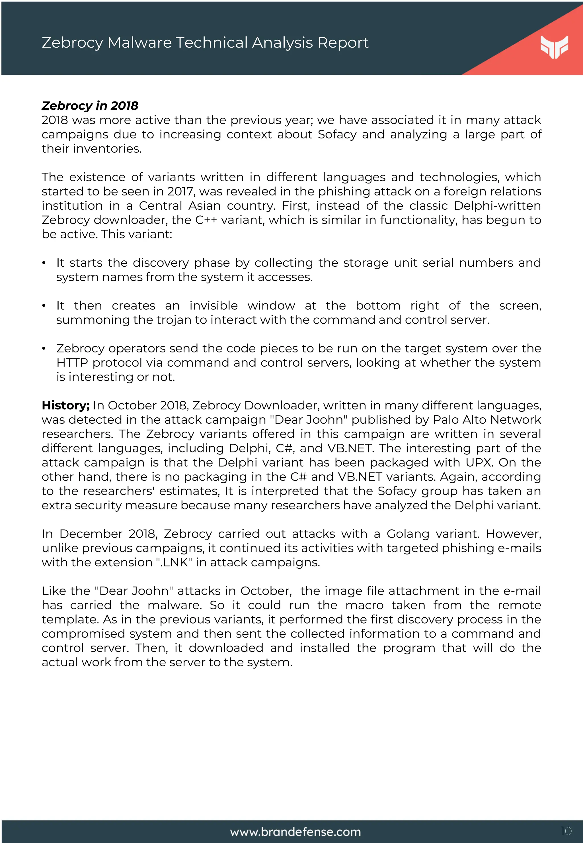 10
Zebrocy in 2018
2018 was more active than the previous year; we have associated it in many attack
campaigns due to increasing context about Sofacy and analyzing a large part of
their inventories.
The existence of variants written in different languages and technologies, which
started to be seen in 2017, was revealed in the phishing attack on a foreign relations
institution in a Central Asian country. First, instead of the classic Delphi-written
Zebrocy downloader, the C++ variant, which is similar in functionality, has begun to
be active. This variant:
• It starts the discovery phase by collecting the storage unit serial numbers and
system names from the system it accesses.
• It then creates an invisible window at the bottom right of the screen,
summoning the trojan to interact with the command and control server.
• Zebrocy operators send the code pieces to be run on the target system over the
HTTP protocol via command and control servers, looking at whether the system
is interesting or not.
History; In October 2018, Zebrocy Downloader, written in many different languages,
was detected in the attack campaign "Dear Joohn" published by Palo Alto Network
researchers. The Zebrocy variants offered in this campaign are written in several
different languages, including Delphi, C#, and VB.NET. The interesting part of the
attack campaign is that the Delphi variant has been packaged with UPX. On the
other hand, there is no packaging in the C# and VB.NET variants. Again, according
to the researchers' estimates, It is interpreted that the Sofacy group has taken an
extra security measure because many researchers have analyzed the Delphi variant.
In December 2018, Zebrocy carried out attacks with a Golang variant. However,
unlike previous campaigns, it continued its activities with targeted phishing e-mails
with the extension ".LNK" in attack campaigns.
Like the "Dear Joohn" attacks in October, the image file attachment in the e-mail
has carried the malware. So it could run the macro taken from the remote
template. As in the previous variants, it performed the first discovery process in the
compromised system and then sent the collected information to a command and
control server. Then, it downloaded and installed the program that will do the
actual work from the server to the system.
Zebrocy Malware Technical Analysis Report
 