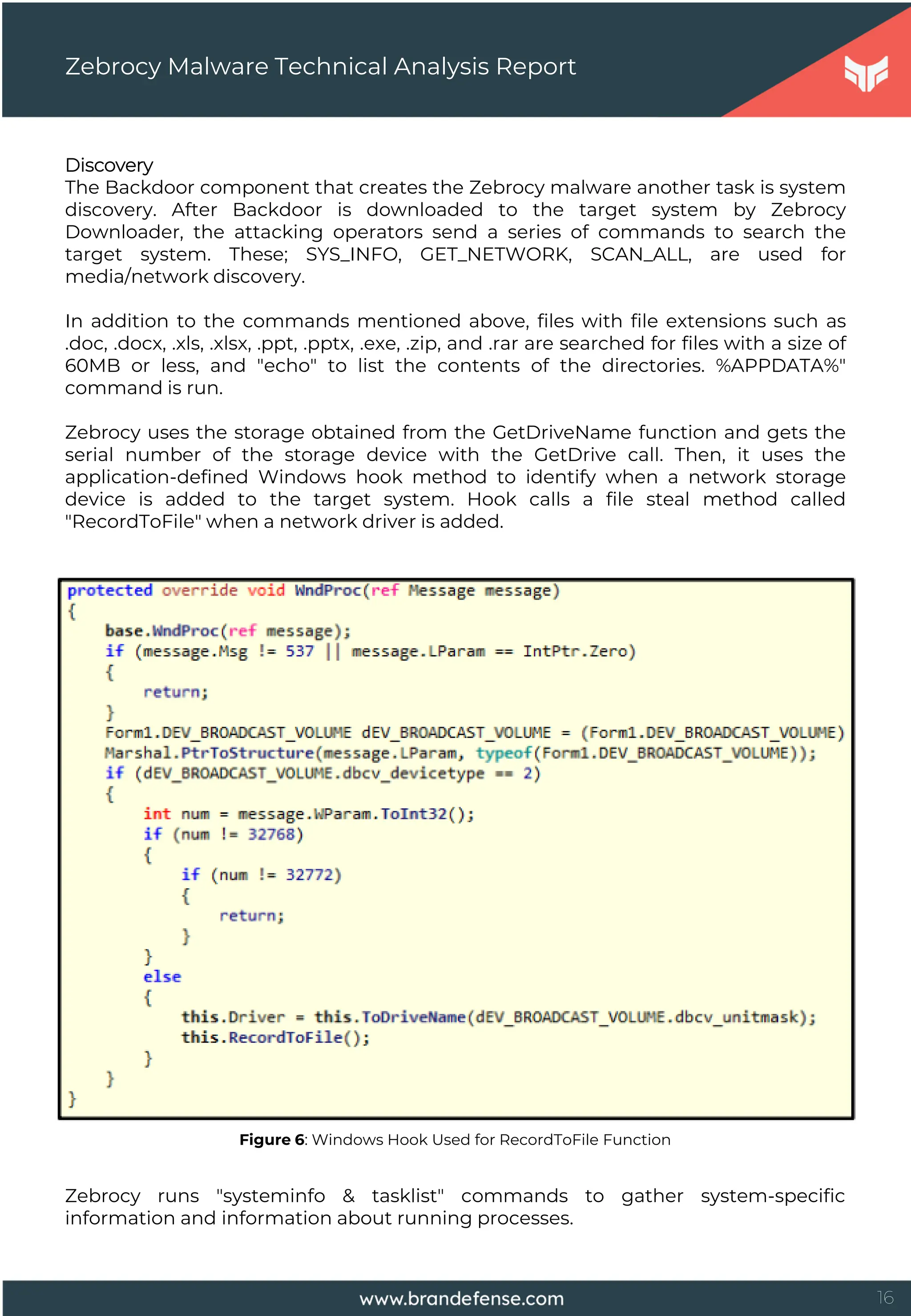 16
Discovery
The Backdoor component that creates the Zebrocy malware another task is system
discovery. After Backdoor is downloaded to the target system by Zebrocy
Downloader, the attacking operators send a series of commands to search the
target system. These; SYS_INFO, GET_NETWORK, SCAN_ALL, are used for
media/network discovery.
In addition to the commands mentioned above, files with file extensions such as
.doc, .docx, .xls, .xlsx, .ppt, .pptx, .exe, .zip, and .rar are searched for files with a size of
60MB or less, and "echo" to list the contents of the directories. %APPDATA%"
command is run.
Zebrocy uses the storage obtained from the GetDriveName function and gets the
serial number of the storage device with the GetDrive call. Then, it uses the
application-defined Windows hook method to identify when a network storage
device is added to the target system. Hook calls a file steal method called
"RecordToFile" when a network driver is added.
Zebrocy Malware Technical Analysis Report
Figure 6: Windows Hook Used for RecordToFile Function
Zebrocy runs "systeminfo & tasklist" commands to gather system-specific
information and information about running processes.
 