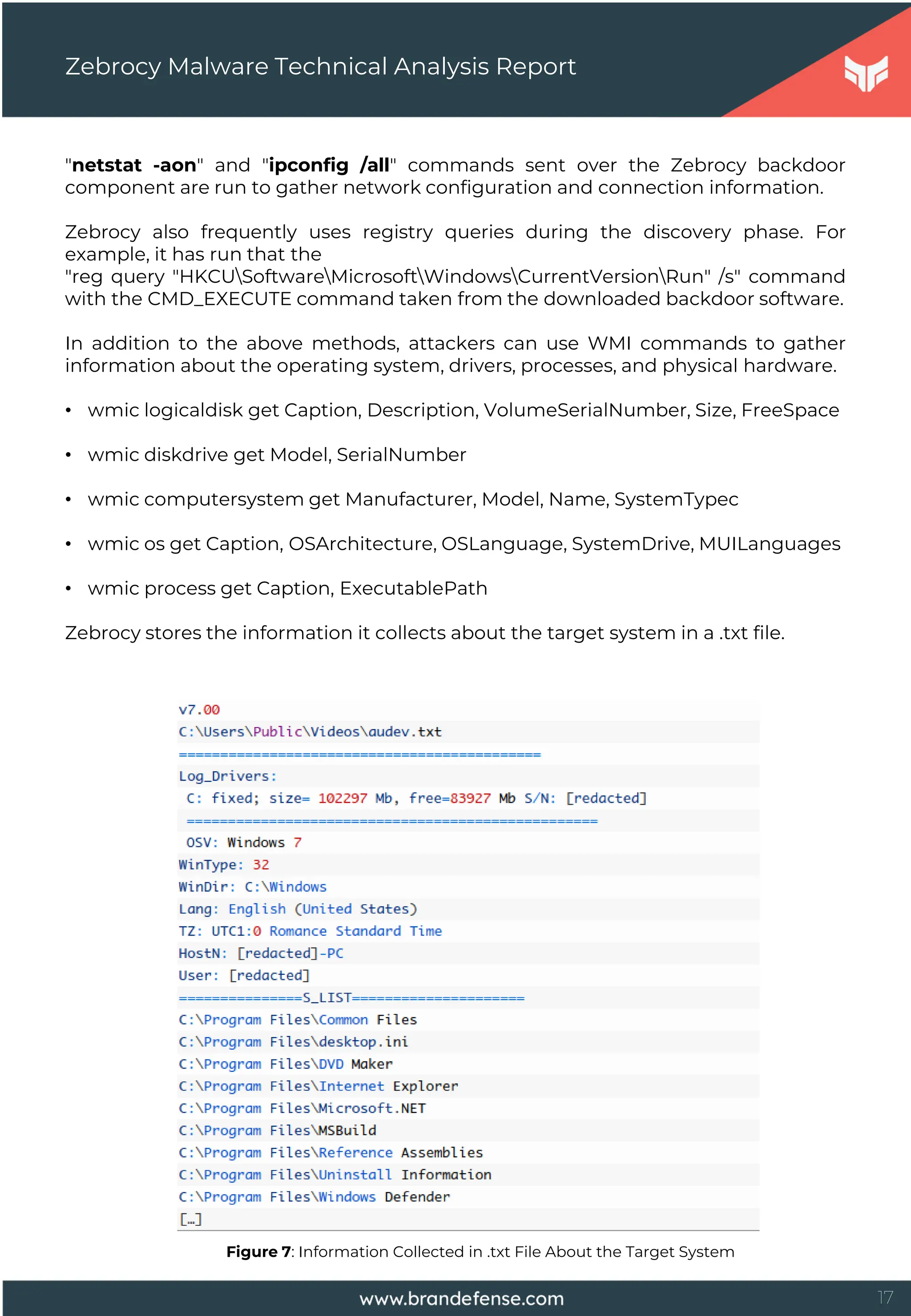 17
"netstat -aon" and "ipconfig /all" commands sent over the Zebrocy backdoor
component are run to gather network configuration and connection information.
Zebrocy also frequently uses registry queries during the discovery phase. For
example, it has run that the
"reg query "HKCUSoftwareMicrosoftWindowsCurrentVersionRun" /s" command
with the CMD_EXECUTE command taken from the downloaded backdoor software.
In addition to the above methods, attackers can use WMI commands to gather
information about the operating system, drivers, processes, and physical hardware.
• wmic logicaldisk get Caption, Description, VolumeSerialNumber, Size, FreeSpace
• wmic diskdrive get Model, SerialNumber
• wmic computersystem get Manufacturer, Model, Name, SystemTypec
• wmic os get Caption, OSArchitecture, OSLanguage, SystemDrive, MUILanguages
• wmic process get Caption, ExecutablePath
Zebrocy stores the information it collects about the target system in a .txt file.
Zebrocy Malware Technical Analysis Report
Figure 7: Information Collected in .txt File About the Target System
 
