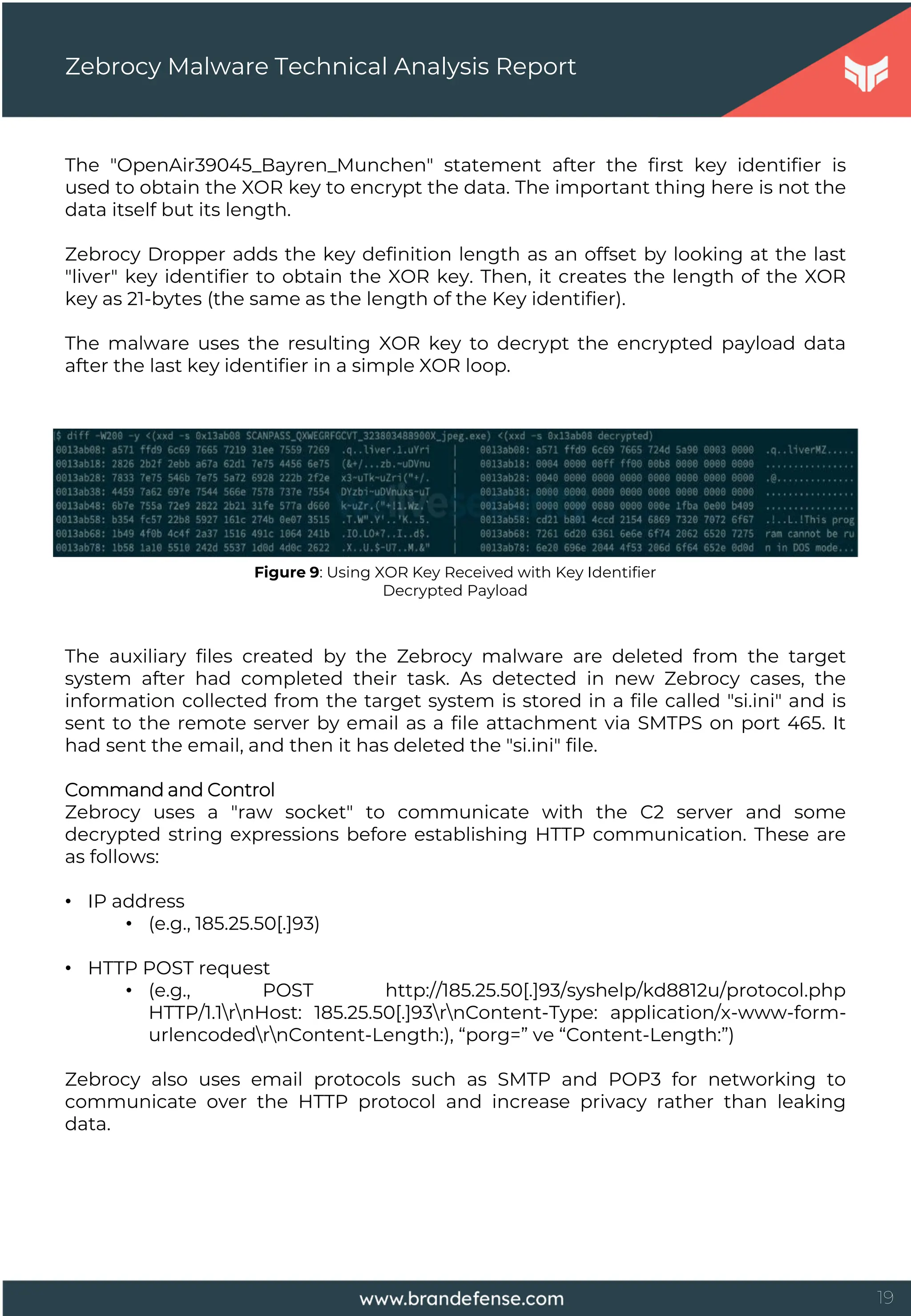 19
The "OpenAir39045_Bayren_Munchen" statement after the first key identifier is
used to obtain the XOR key to encrypt the data. The important thing here is not the
data itself but its length.
Zebrocy Dropper adds the key definition length as an offset by looking at the last
"liver" key identifier to obtain the XOR key. Then, it creates the length of the XOR
key as 21-bytes (the same as the length of the Key identifier).
The malware uses the resulting XOR key to decrypt the encrypted payload data
after the last key identifier in a simple XOR loop.
Zebrocy Malware Technical Analysis Report
Figure 9: Using XOR Key Received with Key Identifier
Decrypted Payload
The auxiliary files created by the Zebrocy malware are deleted from the target
system after had completed their task. As detected in new Zebrocy cases, the
information collected from the target system is stored in a file called "si.ini" and is
sent to the remote server by email as a file attachment via SMTPS on port 465. It
had sent the email, and then it has deleted the "si.ini" file.
Command and Control
Zebrocy uses a "raw socket" to communicate with the C2 server and some
decrypted string expressions before establishing HTTP communication. These are
as follows:
• IP address
• (e.g., 185.25.50[.]93)
• HTTP POST request
• (e.g., POST http://185.25.50[.]93/syshelp/kd8812u/protocol.php
HTTP/1.1rnHost: 185.25.50[.]93rnContent-Type: application/x-www-form-
urlencodedrnContent-Length:), “porg=” ve “Content-Length:”)
Zebrocy also uses email protocols such as SMTP and POP3 for networking to
communicate over the HTTP protocol and increase privacy rather than leaking
data.
 