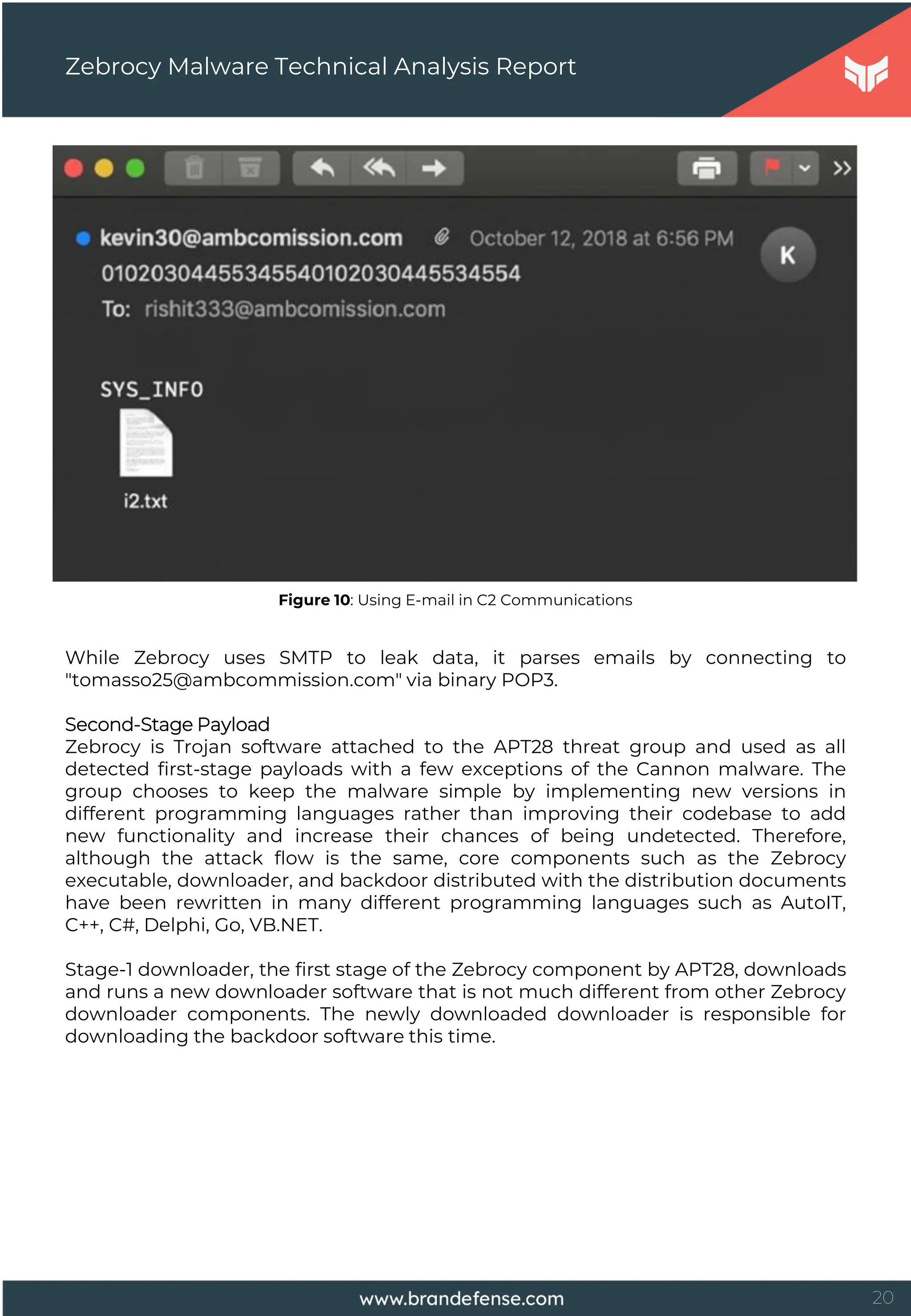 20
Zebrocy Malware Technical Analysis Report
Figure 10: Using E-mail in C2 Communications
While Zebrocy uses SMTP to leak data, it parses emails by connecting to
"tomasso25@ambcommission.com" via binary POP3.
Second-Stage Payload
Zebrocy is Trojan software attached to the APT28 threat group and used as all
detected first-stage payloads with a few exceptions of the Cannon malware. The
group chooses to keep the malware simple by implementing new versions in
different programming languages rather than improving their codebase to add
new functionality and increase their chances of being undetected. Therefore,
although the attack flow is the same, core components such as the Zebrocy
executable, downloader, and backdoor distributed with the distribution documents
have been rewritten in many different programming languages such as AutoIT,
C++, C#, Delphi, Go, VB.NET.
Stage-1 downloader, the first stage of the Zebrocy component by APT28, downloads
and runs a new downloader software that is not much different from other Zebrocy
downloader components. The newly downloaded downloader is responsible for
downloading the backdoor software this time.
 