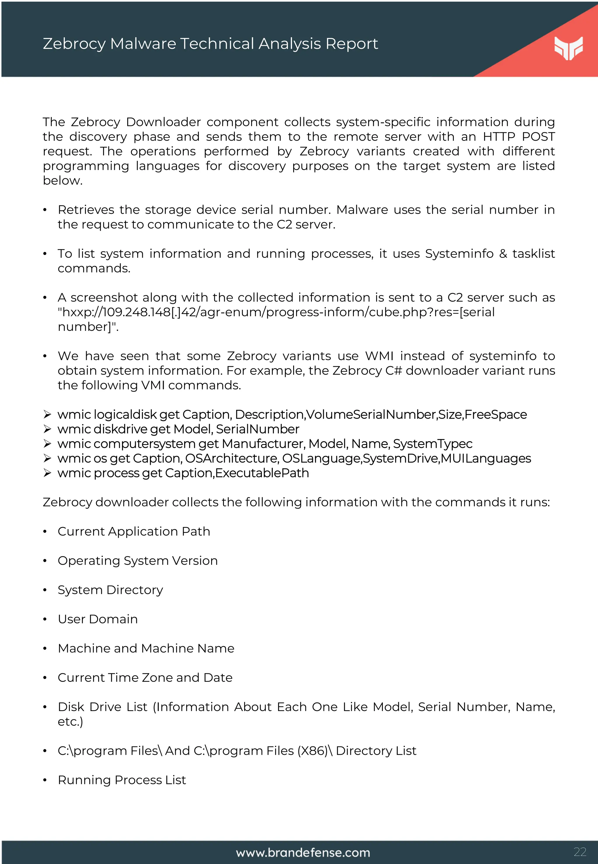 22
Zebrocy Malware Technical Analysis Report
The Zebrocy Downloader component collects system-specific information during
the discovery phase and sends them to the remote server with an HTTP POST
request. The operations performed by Zebrocy variants created with different
programming languages for discovery purposes on the target system are listed
below.
• Retrieves the storage device serial number. Malware uses the serial number in
the request to communicate to the C2 server.
• To list system information and running processes, it uses Systeminfo & tasklist
commands.
• A screenshot along with the collected information is sent to a C2 server such as
"hxxp://109.248.148[.]42/agr-enum/progress-inform/cube.php?res=[serial
number]".
• We have seen that some Zebrocy variants use WMI instead of systeminfo to
obtain system information. For example, the Zebrocy C# downloader variant runs
the following VMI commands.
 wmic logicaldisk get Caption, Description,VolumeSerialNumber,Size,FreeSpace
 wmic diskdrive get Model, SerialNumber
 wmic computersystem get Manufacturer, Model, Name, SystemTypec
 wmic os get Caption, OSArchitecture, OSLanguage,SystemDrive,MUILanguages
 wmic process get Caption,ExecutablePath
Zebrocy downloader collects the following information with the commands it runs:
• Current Application Path
• Operating System Version
• System Directory
• User Domain
• Machine and Machine Name
• Current Time Zone and Date
• Disk Drive List (Information About Each One Like Model, Serial Number, Name,
etc.)
• C:program Files And C:program Files (X86) Directory List
• Running Process List
 