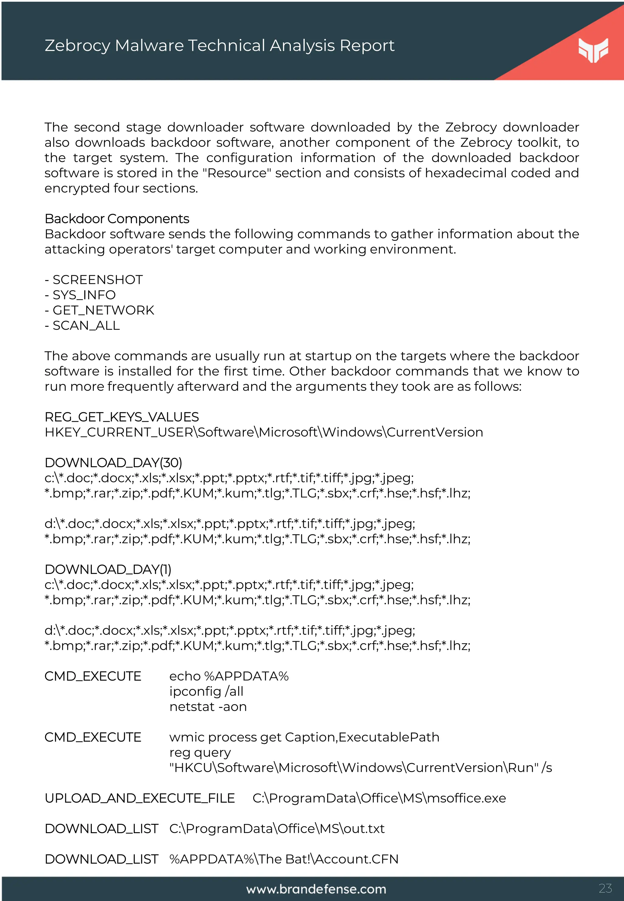 23
Zebrocy Malware Technical Analysis Report
The second stage downloader software downloaded by the Zebrocy downloader
also downloads backdoor software, another component of the Zebrocy toolkit, to
the target system. The configuration information of the downloaded backdoor
software is stored in the "Resource" section and consists of hexadecimal coded and
encrypted four sections.
Backdoor Components
Backdoor software sends the following commands to gather information about the
attacking operators' target computer and working environment.
- SCREENSHOT
- SYS_INFO
- GET_NETWORK
- SCAN_ALL
The above commands are usually run at startup on the targets where the backdoor
software is installed for the first time. Other backdoor commands that we know to
run more frequently afterward and the arguments they took are as follows:
REG_GET_KEYS_VALUES
HKEY_CURRENT_USERSoftwareMicrosoftWindowsCurrentVersion
DOWNLOAD_DAY(30)
c:*.doc;*.docx;*.xls;*.xlsx;*.ppt;*.pptx;*.rtf;*.tif;*.tiff;*.jpg;*.jpeg;
*.bmp;*.rar;*.zip;*.pdf;*.KUM;*.kum;*.tlg;*.TLG;*.sbx;*.crf;*.hse;*.hsf;*.lhz;
d:*.doc;*.docx;*.xls;*.xlsx;*.ppt;*.pptx;*.rtf;*.tif;*.tiff;*.jpg;*.jpeg;
*.bmp;*.rar;*.zip;*.pdf;*.KUM;*.kum;*.tlg;*.TLG;*.sbx;*.crf;*.hse;*.hsf;*.lhz;
DOWNLOAD_DAY(1)
c:*.doc;*.docx;*.xls;*.xlsx;*.ppt;*.pptx;*.rtf;*.tif;*.tiff;*.jpg;*.jpeg;
*.bmp;*.rar;*.zip;*.pdf;*.KUM;*.kum;*.tlg;*.TLG;*.sbx;*.crf;*.hse;*.hsf;*.lhz;
d:*.doc;*.docx;*.xls;*.xlsx;*.ppt;*.pptx;*.rtf;*.tif;*.tiff;*.jpg;*.jpeg;
*.bmp;*.rar;*.zip;*.pdf;*.KUM;*.kum;*.tlg;*.TLG;*.sbx;*.crf;*.hse;*.hsf;*.lhz;
CMD_EXECUTE echo %APPDATA%
ipconfig /all
netstat -aon
CMD_EXECUTE wmic process get Caption,ExecutablePath
reg query
"HKCUSoftwareMicrosoftWindowsCurrentVersionRun" /s
UPLOAD_AND_EXECUTE_FILE C:ProgramDataOfficeMSmsoffice.exe
DOWNLOAD_LIST C:ProgramDataOfficeMSout.txt
DOWNLOAD_LIST %APPDATA%The Bat!Account.CFN
 
