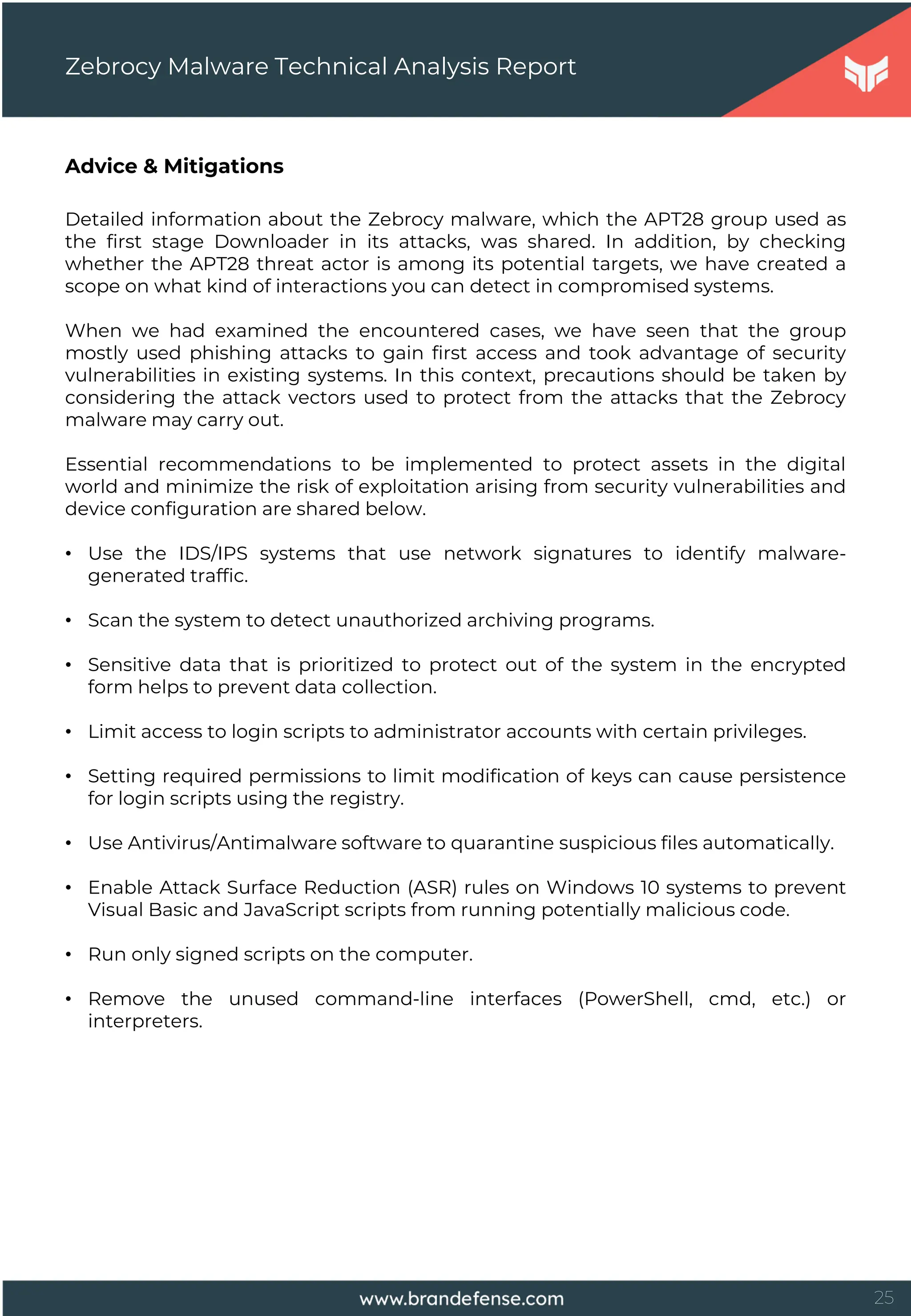 25
Advice & Mitigations
Detailed information about the Zebrocy malware, which the APT28 group used as
the first stage Downloader in its attacks, was shared. In addition, by checking
whether the APT28 threat actor is among its potential targets, we have created a
scope on what kind of interactions you can detect in compromised systems.
When we had examined the encountered cases, we have seen that the group
mostly used phishing attacks to gain first access and took advantage of security
vulnerabilities in existing systems. In this context, precautions should be taken by
considering the attack vectors used to protect from the attacks that the Zebrocy
malware may carry out.
Essential recommendations to be implemented to protect assets in the digital
world and minimize the risk of exploitation arising from security vulnerabilities and
device configuration are shared below.
• Use the IDS/IPS systems that use network signatures to identify malware-
generated traffic.
• Scan the system to detect unauthorized archiving programs.
• Sensitive data that is prioritized to protect out of the system in the encrypted
form helps to prevent data collection.
• Limit access to login scripts to administrator accounts with certain privileges.
• Setting required permissions to limit modification of keys can cause persistence
for login scripts using the registry.
• Use Antivirus/Antimalware software to quarantine suspicious files automatically.
• Enable Attack Surface Reduction (ASR) rules on Windows 10 systems to prevent
Visual Basic and JavaScript scripts from running potentially malicious code.
• Run only signed scripts on the computer.
• Remove the unused command-line interfaces (PowerShell, cmd, etc.) or
interpreters.
Zebrocy Malware Technical Analysis Report
 