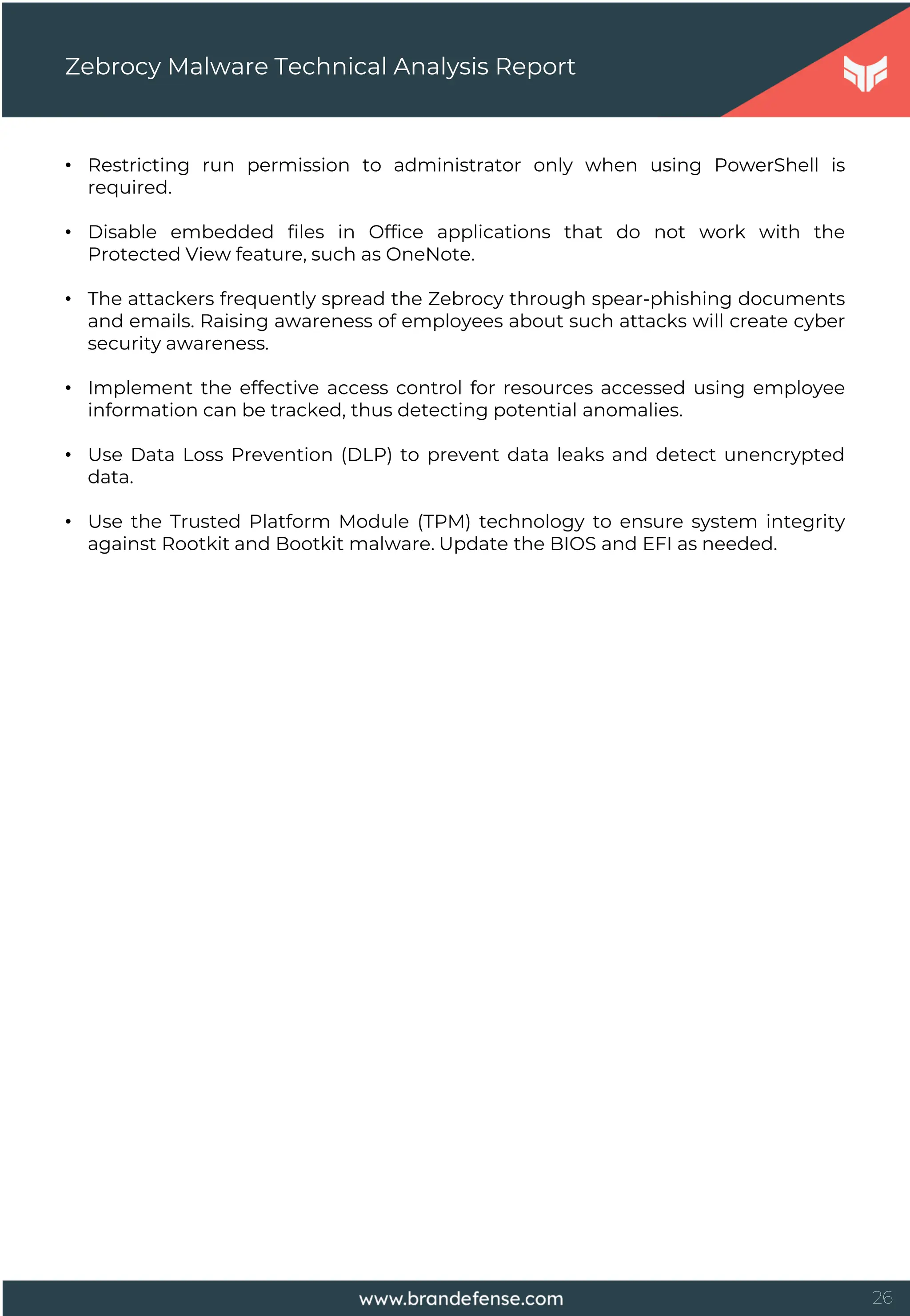 26
• Restricting run permission to administrator only when using PowerShell is
required.
• Disable embedded files in Office applications that do not work with the
Protected View feature, such as OneNote.
• The attackers frequently spread the Zebrocy through spear-phishing documents
and emails. Raising awareness of employees about such attacks will create cyber
security awareness.
• Implement the effective access control for resources accessed using employee
information can be tracked, thus detecting potential anomalies.
• Use Data Loss Prevention (DLP) to prevent data leaks and detect unencrypted
data.
• Use the Trusted Platform Module (TPM) technology to ensure system integrity
against Rootkit and Bootkit malware. Update the BIOS and EFI as needed.
Zebrocy Malware Technical Analysis Report
 