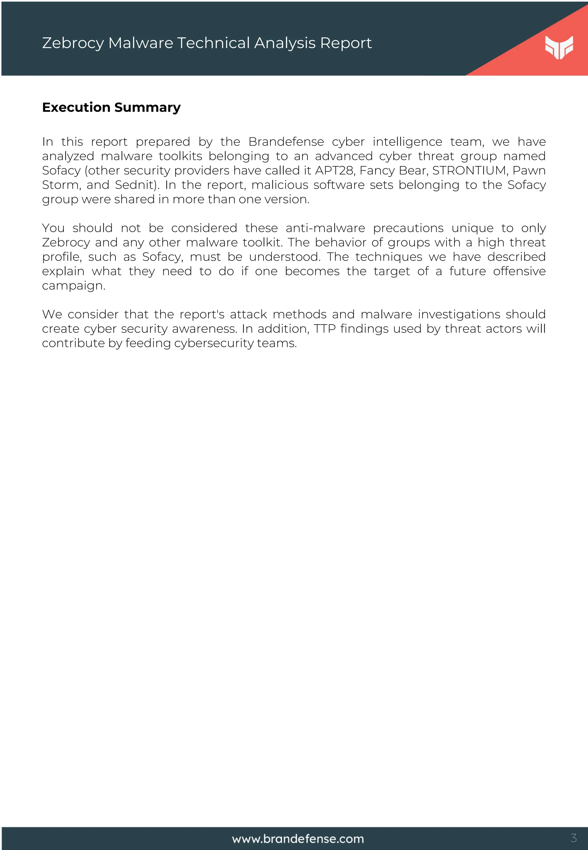 3
Execution Summary
In this report prepared by the Brandefense cyber intelligence team, we have
analyzed malware toolkits belonging to an advanced cyber threat group named
Sofacy (other security providers have called it APT28, Fancy Bear, STRONTIUM, Pawn
Storm, and Sednit). In the report, malicious software sets belonging to the Sofacy
group were shared in more than one version.
You should not be considered these anti-malware precautions unique to only
Zebrocy and any other malware toolkit. The behavior of groups with a high threat
profile, such as Sofacy, must be understood. The techniques we have described
explain what they need to do if one becomes the target of a future offensive
campaign.
We consider that the report's attack methods and malware investigations should
create cyber security awareness. In addition, TTP findings used by threat actors will
contribute by feeding cybersecurity teams.
Zebrocy Malware Technical Analysis Report
 