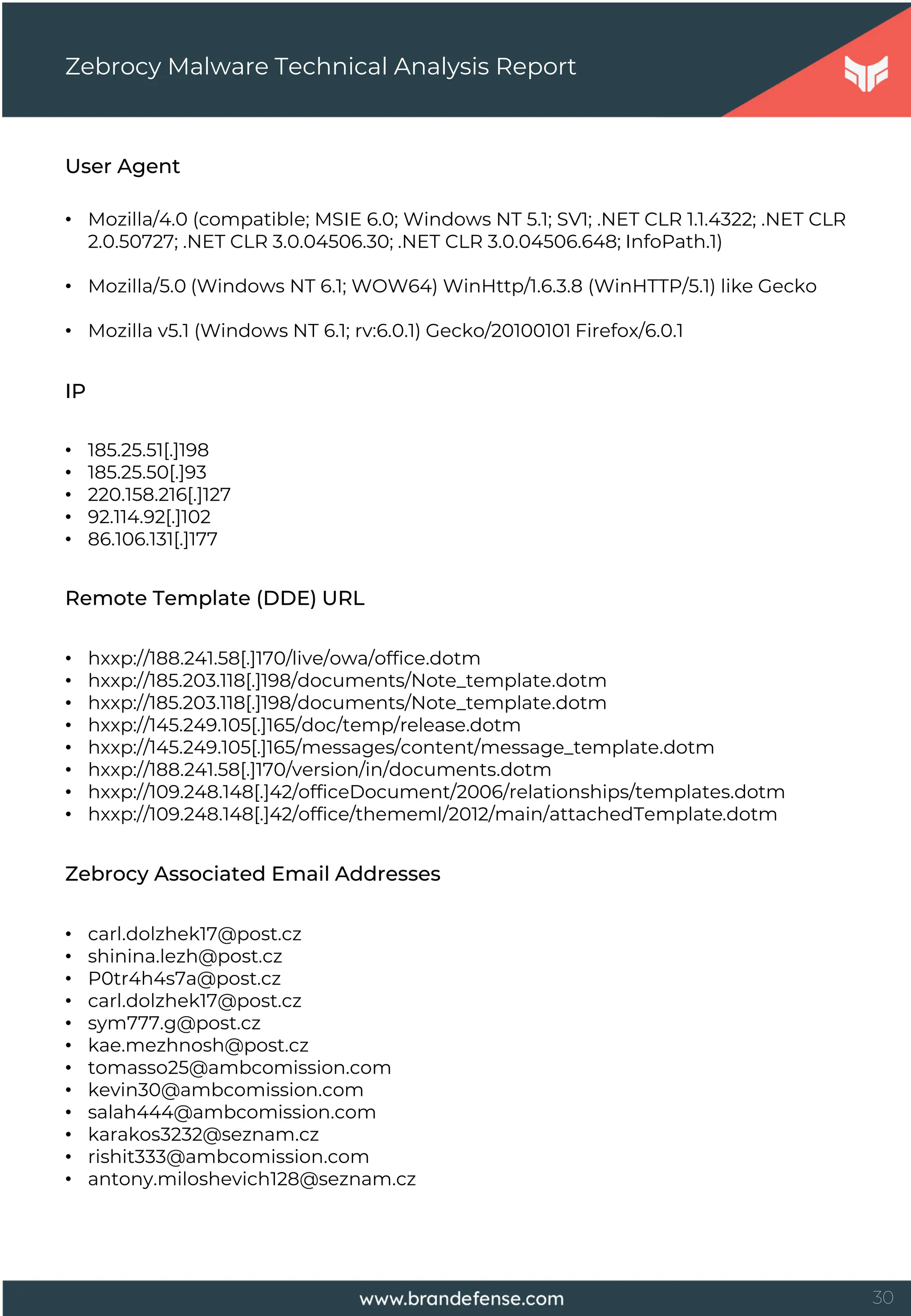 30
User Agent
• Mozilla/4.0 (compatible; MSIE 6.0; Windows NT 5.1; SV1; .NET CLR 1.1.4322; .NET CLR
2.0.50727; .NET CLR 3.0.04506.30; .NET CLR 3.0.04506.648; InfoPath.1)
• Mozilla/5.0 (Windows NT 6.1; WOW64) WinHttp/1.6.3.8 (WinHTTP/5.1) like Gecko
• Mozilla v5.1 (Windows NT 6.1; rv:6.0.1) Gecko/20100101 Firefox/6.0.1
Zebrocy Malware Technical Analysis Report
IP
• 185.25.51[.]198
• 185.25.50[.]93
• 220.158.216[.]127
• 92.114.92[.]102
• 86.106.131[.]177
Remote Template (DDE) URL
• hxxp://188.241.58[.]170/live/owa/office.dotm
• hxxp://185.203.118[.]198/documents/Note_template.dotm
• hxxp://185.203.118[.]198/documents/Note_template.dotm
• hxxp://145.249.105[.]165/doc/temp/release.dotm
• hxxp://145.249.105[.]165/messages/content/message_template.dotm
• hxxp://188.241.58[.]170/version/in/documents.dotm
• hxxp://109.248.148[.]42/officeDocument/2006/relationships/templates.dotm
• hxxp://109.248.148[.]42/office/thememl/2012/main/attachedTemplate.dotm
Zebrocy Associated Email Addresses
• carl.dolzhek17@post.cz
• shinina.lezh@post.cz
• P0tr4h4s7a@post.cz
• carl.dolzhek17@post.cz
• sym777.g@post.cz
• kae.mezhnosh@post.cz
• tomasso25@ambcomission.com
• kevin30@ambcomission.com
• salah444@ambcomission.com
• karakos3232@seznam.cz
• rishit333@ambcomission.com
• antony.miloshevich128@seznam.cz
 