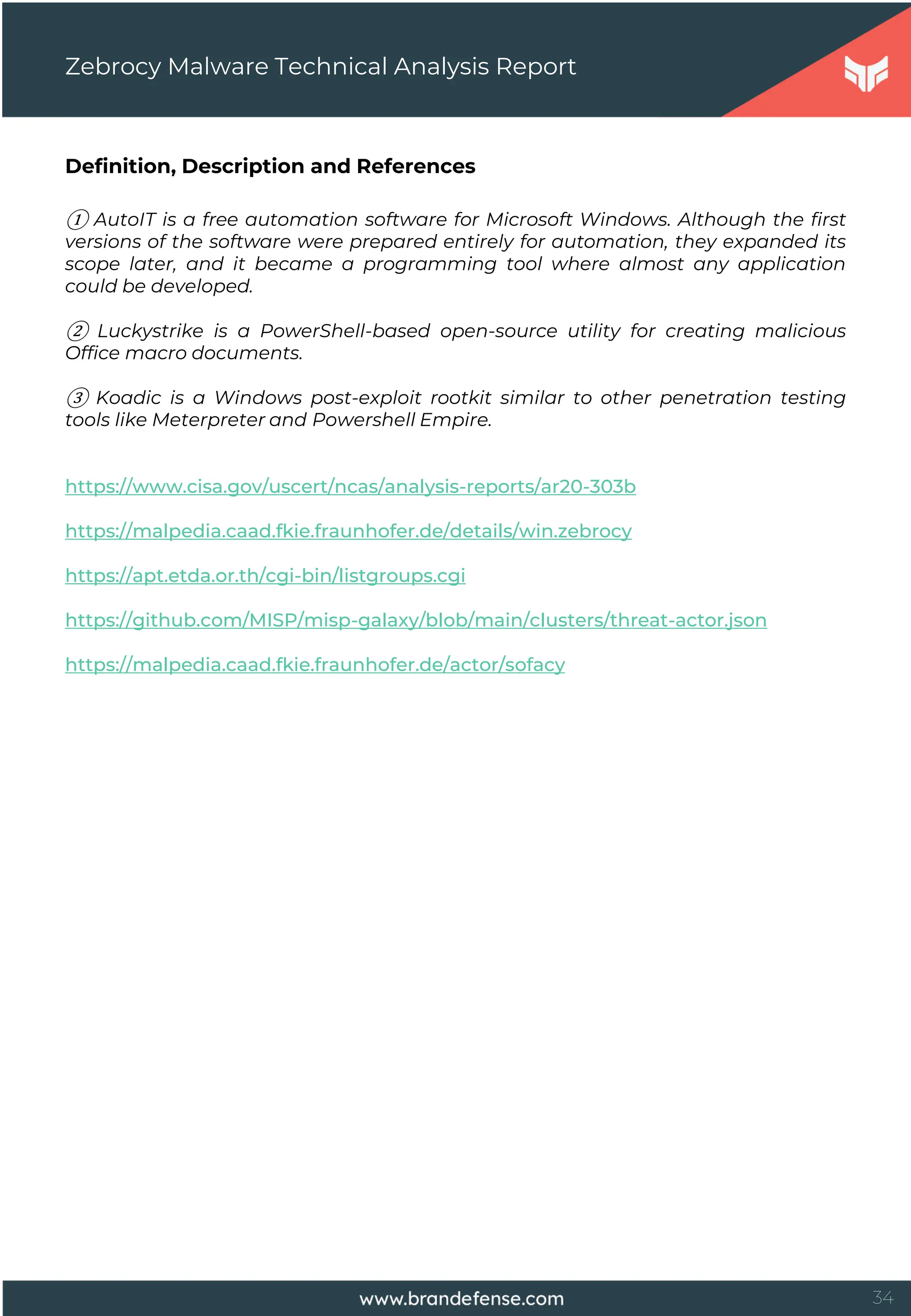 34
Definition, Description and References
① AutoIT is a free automation software for Microsoft Windows. Although the first
versions of the software were prepared entirely for automation, they expanded its
scope later, and it became a programming tool where almost any application
could be developed.
② Luckystrike is a PowerShell-based open-source utility for creating malicious
Office macro documents.
③ Koadic is a Windows post-exploit rootkit similar to other penetration testing
tools like Meterpreter and Powershell Empire.
https://www.cisa.gov/uscert/ncas/analysis-reports/ar20-303b
https://malpedia.caad.fkie.fraunhofer.de/details/win.zebrocy
https://apt.etda.or.th/cgi-bin/listgroups.cgi
https://github.com/MISP/misp-galaxy/blob/main/clusters/threat-actor.json
https://malpedia.caad.fkie.fraunhofer.de/actor/sofacy
Zebrocy Malware Technical Analysis Report
 