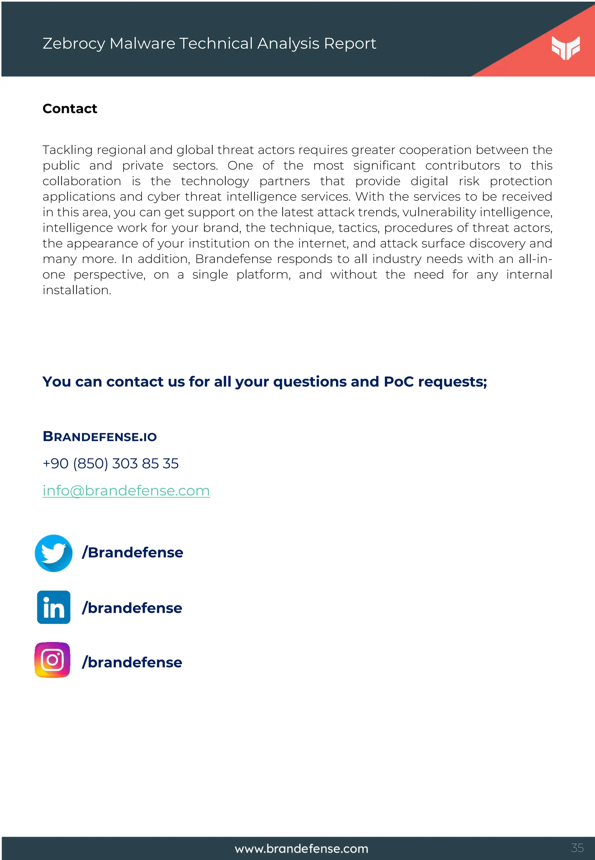 35
Contact
Zebrocy Malware Technical Analysis Report
Tackling regional and global threat actors requires greater cooperation between the
public and private sectors. One of the most significant contributors to this
collaboration is the technology partners that provide digital risk protection
applications and cyber threat intelligence services. With the services to be received
in this area, you can get support on the latest attack trends, vulnerability intelligence,
intelligence work for your brand, the technique, tactics, procedures of threat actors,
the appearance of your institution on the internet, and attack surface discovery and
many more. In addition, Brandefense responds to all industry needs with an all-in-
one perspective, on a single platform, and without the need for any internal
installation.
You can contact us for all your questions and PoC requests;
BRANDEFENSE.IO
+90 (850) 303 85 35
info@brandefense.com
/Brandefense
/brandefense
/brandefense
 
