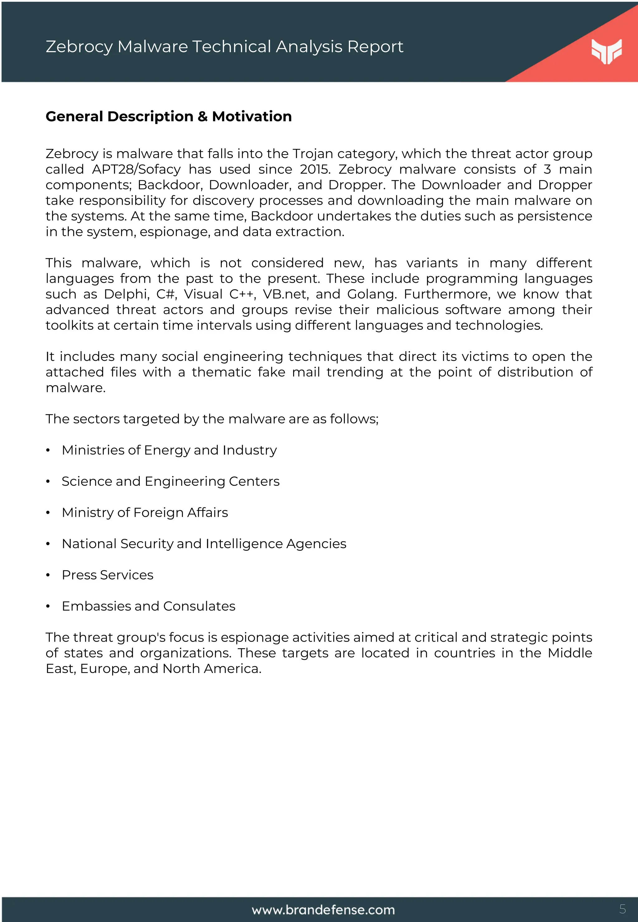 5
General Description & Motivation
Zebrocy is malware that falls into the Trojan category, which the threat actor group
called APT28/Sofacy has used since 2015. Zebrocy malware consists of 3 main
components; Backdoor, Downloader, and Dropper. The Downloader and Dropper
take responsibility for discovery processes and downloading the main malware on
the systems. At the same time, Backdoor undertakes the duties such as persistence
in the system, espionage, and data extraction.
This malware, which is not considered new, has variants in many different
languages from the past to the present. These include programming languages
such as Delphi, C#, Visual C++, VB.net, and Golang. Furthermore, we know that
advanced threat actors and groups revise their malicious software among their
toolkits at certain time intervals using different languages and technologies.
It includes many social engineering techniques that direct its victims to open the
attached files with a thematic fake mail trending at the point of distribution of
malware.
The sectors targeted by the malware are as follows;
• Ministries of Energy and Industry
• Science and Engineering Centers
• Ministry of Foreign Affairs
• National Security and Intelligence Agencies
• Press Services
• Embassies and Consulates
The threat group's focus is espionage activities aimed at critical and strategic points
of states and organizations. These targets are located in countries in the Middle
East, Europe, and North America.
Zebrocy Malware Technical Analysis Report
 
