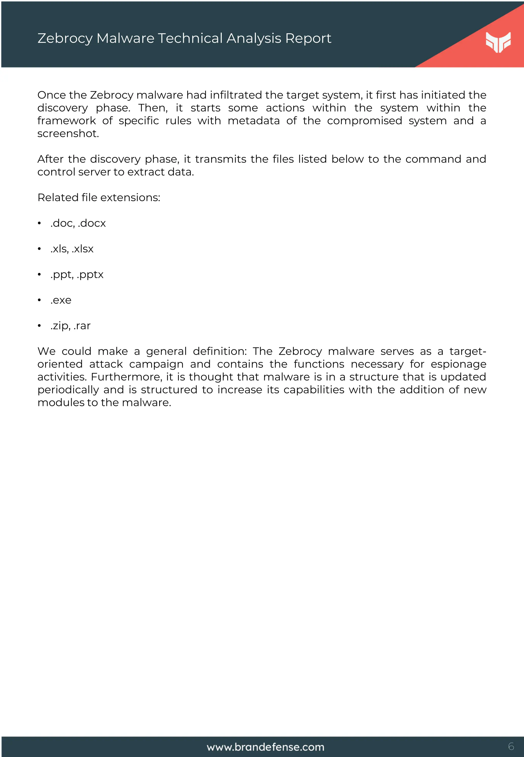 6
Once the Zebrocy malware had infiltrated the target system, it first has initiated the
discovery phase. Then, it starts some actions within the system within the
framework of specific rules with metadata of the compromised system and a
screenshot.
After the discovery phase, it transmits the files listed below to the command and
control server to extract data.
Related file extensions:
• .doc, .docx
• .xls, .xlsx
• .ppt, .pptx
• .exe
• .zip, .rar
We could make a general definition: The Zebrocy malware serves as a target-
oriented attack campaign and contains the functions necessary for espionage
activities. Furthermore, it is thought that malware is in a structure that is updated
periodically and is structured to increase its capabilities with the addition of new
modules to the malware.
Zebrocy Malware Technical Analysis Report
 
