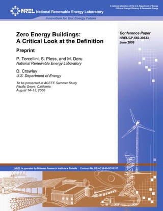 A national laboratory of the U.S. Department of Energy
                                                                                          Office of Energy Efficiency & Renewable Energy

                   National Renewable Energy Laboratory
                            Innovation for Our Energy Future



                                                                                              Conference Paper
 Zero Energy Buildings:                                                                       NREL/CP-550-39833
 A Critical Look at the Definition                                                            June 2006

 Preprint
 P. Torcellini, S. Pless, and M. Deru
 National Renewable Energy Laboratory

 D. Crawley
 U.S. Department of Energy
 To be presented at ACEEE Summer Study
 Pacific Grove, California
 August 14−18, 2006




NREL is operated by Midwest Research Institute ● Battelle   Contract No. DE-AC36-99-GO10337
 