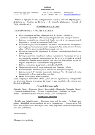 CURRÍCULO
Monique Alves de Paula
Endereço:RuaFrançaCampos, 351-Industrial-
Contagem-MG - 32235-230
Fone: (31) 3387-7744 Celular:
(31) 8735-2580/ 8487-6993 email:
Est.Cívil: casada
moniquedi@hotmail.com
Redação e digitação de Atas, correspondências, editais e circulares Organizações e
Assistência as Reuniões da Diretoria e do Conselho Deliberativo, Controle de
Caixa Administrativo.
ATIVIDADES DESENVOLVIDAS
TESOURARIA/CONTAS A PAGAR E A RECEBER
 Fazer pagamentos a Fornecedores por meio de cheques e eletrônicos.
 Administrar o fundo fixo a fim de saudar pagamentos e/ou reintegros diversos.
 Informar semanalmente estimativa de fundos necessária para pagamentos de
fornecedores e demais necessidades (Cash Flow)
 Fazer conciliações diárias manuais e sistema de contas bancaria da empresa e
elaboração de livros de bancos diários da empresa. Para assim informar de forma
clara e objetiva a movimentação financeira da empresa.
 Efetuar recebimento dos pagamentos de clientes e outros depósitos bancários e
outras entidades.
 Ser responsável pelo contato com o Banco e Instituições Financeiras, devido às
movimentações bancárias, acompanhamento dos serviços prestados e troca de
informações. Também manter contato com empresas fornecedoras, no que diz
respeito à informação e esclarecimento de pagamentos.
 Sistema Operacional (programa). MASTERMAQ-BANN,
 Manter uma estrutura de tesouraria organizada, funcional e efetiva.
 Controlar toda a documentação do setor no que diz respeito a arquivo
 Informar através de relatórios os controles do Fundo Fixo e Inventário do cofre,
ficando critério da gerencia a data específica
 Outras atividades de menor expressão
Estou à disposição para outros setores. Tendo em vista experiência de como proceder
nos processos. Sempre procurando favorecer o lado econômico da empresa com
discrição e fidelidade.
Formação Extra-curricular
Digitação (Senac) - Estoquista (Senac)- Secretariado - Matemática Financeira (Senac)
- Escrituração Fiscal (Senac) - Ética no Trabalho (Senac) – Trabalho em Equipe
(Senac) - Informática Básica (Windows, Word, Excel, Power point) –
Informações Adicionais
•Aptidão para trabalho equipe - Constante busca pela inovação - Facilidade com
público - Facilidade para assimilação de novos conhecimentos – Comunicativa- Pró-
ativa - Boa receptividade a mudanças - Atuei como professora voluntária de por quatro
anos em Escola bíblica.
Atenciosamente,
Monique Alves de Paula
 