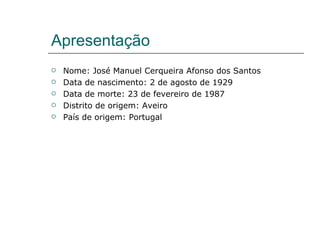 Apresentação
   Nome: José Manuel Cerqueira Afonso dos Santos
   Data de nascimento: 2 de agosto de 1929
   Data de morte: 23 de fevereiro de 1987
   Distrito de origem: Aveiro
   País de origem: Portugal
 