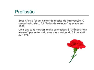 Profissão
 Zeca Afonso foi um cantor de musica de intervenção. O
 seu primeiro disco foi “Fados de coimbra” gravado em
 1958.
 Uma das suas músicas muito conhecidas é “Grândola Vila
 Morena” por se ter sido uma das músicas do 25 de abril
 de 1974.
 