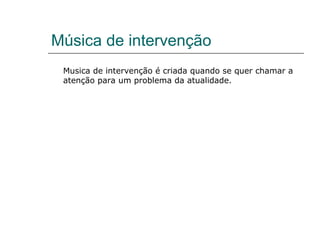 Música de intervenção
 Musica de intervenção é criada quando se quer chamar a
 atenção para um problema da atualidade.
 