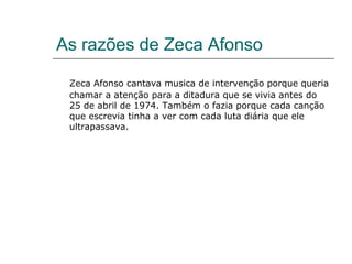 As razões de Zeca Afonso

 Zeca Afonso cantava musica de intervenção porque queria
 chamar a atenção para a ditadura que se vivia antes do
 25 de abril de 1974. Também o fazia porque cada canção
 que escrevia tinha a ver com cada luta diária que ele
 ultrapassava.
 