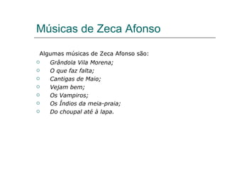 Músicas de Zeca Afonso

Algumas músicas de Zeca Afonso são:
   Grândola Vila Morena;
   O que faz falta;
   Cantigas de Maio;
   Vejam bem;
   Os Vampiros;
   Os Índios da meia-praia;
   Do choupal até à lapa.
 