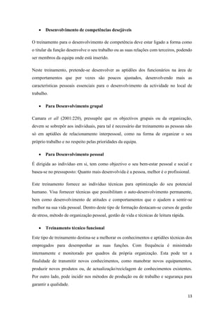 13
 Desenvolvimento de competências desejáveis
O treinamento para o desenvolvimento de competência deve estar ligado a forma como
o titular da função desenvolve o seu trabalho ou as suas relações com terceiros, podendo
ser membros da equipa onde está inserido.
Neste treinamento, pretende-se desenvolver as aptidões dos funcionários na área de
comportamentos que por vezes são poucos ajustados, desenvolvendo mais as
características pessoais essenciais para o desenvolvimento da actividade no local de
trabalho.
 Para Desenvolvimento grupal
Camara et all (2001:220), pressupõe que os objectivos grupais ou da organização,
devem se sobrepôr aos individuais, para tal é necessário dar treinamento as pessoas não
só em aptidões de relacionamento interpessoal, como na forma de organizar o seu
próprio trabalho e no respeito pelas prioridades da equipa.
 Para Desenvolvimento pessoal
É dirigida ao indivíduo em si, tem como objectivo o seu bem-estar pessoal e social e
basea-se no pressuposto: Quanto mais desenvolvida é a pessoa, melhor é o profissional.
Este treinamento fornece ao indivíduo técnicas para optimização do seu potencial
humano. Visa fornecer técnicas que possibilitam o auto-desenvolvimento permanente,
bem como desenvolvimento de atitudes e comportamentos que o ajudem a sentir-se
melhor na sua vida pessoal. Dentro deste tipo de formação destacam-se cursos de gestão
de stress, método de organização pessoal, gestão de vida e técnicas de leitura rápida.
 Treinamento técnico funcional
Este tipo de treinamento destina-se a melhorar os conhecimentos e aptidões técnicas dos
empregados para desempenhar as suas funções. Com frequência é ministrado
internamente e monitorado por quadros da própria organização. Esta pode ter a
finalidade de transmitir novos conhecimentos, como manobrar novos equipamentos,
produzir novos produtos ou, de actualização/reciclagem de conhecimentos existentes.
Por outro lado, pode incidir nos métodos de produção ou de trabalho e segurança para
garantir a qualidade.
 