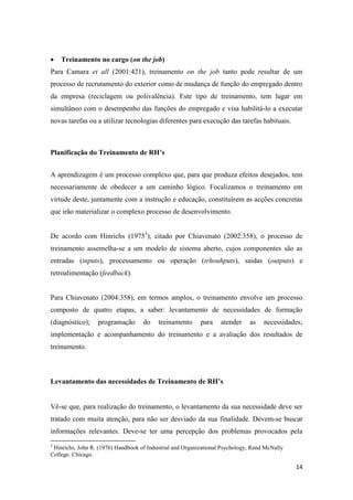 14
 Treinamento no cargo (on the job)
Para Camara et all (2001:421), treinamento on the job tanto pode resultar de um
processo de recrutamento do exterior como de mudança de função do empregado dentro
da empresa (reciclagem ou polivalência). Este tipo de treinamento, tem lugar em
simultâneo com o desempenho das funções do empregado e visa habilitá-lo a executar
novas tarefas ou a utilizar tecnologias diferentes para execução das tarefas habituais.
Planificação do Treinamento de RH’s
A aprendizagem é um processo complexo que, para que produza efeitos desejados, tem
necessariamente de obedecer a um caminho lógico. Focalizamos o treinamento em
virtude deste, juntamente com a instrução e educação, constituírem as acções concretas
que irão materializar o complexo processo de desenvolvimento.
De acordo com Hinrichs (19753
), citado por Chiavenato (2002:358), o processo de
treinamento assemelha-se a um modelo de sistema aberto, cujos componentes são as
entradas (inputs), processamento ou operação (trhouhputs), saidas (outputs) e
retroalimentação (feedback).
Para Chiavenato (2004:358), em termos amplos, o treinamento envolve um processo
composto de quatro etapas, a saber: levantamento de necessidades de formação
(diagnóstico); programação do treinamento para atender as necessidades;
implementação e acompanhamento do treinamento e a avaliação dos resultados de
treinamento.
Levantamento das necessidades de Treinamento de RH’s
Vê-se que, para realização do treinamento, o levantamento da sua necessidade deve ser
tratado com muita atenção, para não ser desviado da sua finalidade. Devem-se buscar
informações relevantes. Deve-se ter uma percepção dos problemas provocados pela
3
Hinrichs, John R. (1976) Handbook of Industrial and Organizational Psychology, Rand McNally
College. Chicago.
 