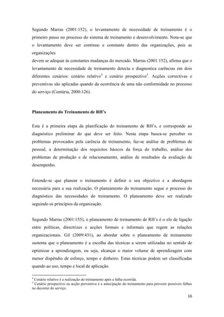 16
Segundo Marras (2001:152), o levantamento de necessidade de treinamento é o
primeiro passo no processo do sistema de treinamento e desenvolvimento. Nota-se que
o levantamento deve ser contínuo e constante dentro das organizações, pois as
organizações
devem se adequar às constantes mudanças do mercado. Marras (2001:152), afirma que o
levantamento de necessidade de treinamento detecta e diagnostica carências em dois
diferentes cenários: cenário relativo4
e cenário prospectivo5
. Acções correctivas e
preventivas são aplicadas quando da ocorrência de uma não conformidade no processo
do serviço (Centúria, 2000:126).
Planeamento do Treinamento de RH’s
Esta é a primeira etapa da planificação do treinamento de RH’s, e corresponde ao
diagnóstico preliminar do que deve ser feito. Nesta etapa busca-se perceber os
problemas provocados pela carência de treinamento, faz-se análise de problemas de
pessoal, a determinação dos requisitos básicos da força do trabalho, análise dos
problemas de produção e de relacionamento, análise de resultados da avaliação de
desempenho.
Entende-se que planear o treinamento é definir o seu objectivo e a abordagem
necessária para a sua realização. O planeamento do treinamento segue o processo do
diagnóstico das necessidades do treinamento. O planeamento deve ser realizado
seguindo os princípios da organização.
Segundo Marras (2001:155), o planeamento de treinamento de RH’s é o elo de ligação
entre políticas, directrizes e acções formais e informais que regem as relações
organizacionais. Gil (2009:431), ao abordar sobre o planeamento de treinamento
sustenta que o planeamento é a escolha das técnicas a serem utilizadas no sentido de
optimizar a aprendizagem, ou seja, alcançar o maior volume de aprendizagem com
menor dispêndio de esforço, tempo e dinheiro. Estas técnicas podem ser classificadas
quando ao uso, tempo e local de aplicação.
4
Cenário relativo é a realização do treinamento após a falha ocorrida.
5
Cenário prospectivo ou acção preventiva é a antecipação do treinamento para prevenir possíveis falhas
no decorrer do serviço.
 