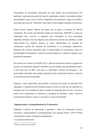 18
necessidades de treinamento detectadas em cada função que posteriormente será
analisado e aprovado pela gestão do topo da organização, quanto à consistência global,
oportunidade e custos. Uma vez feito o diagnóstico de treinamento, segue-se a escolha e
prescrição dos meios de “tratamento” para sanar as necessidades indicadas ou prescritas.
Nestes termos, importa elaborar um plano que irá guiar a execução do referido
treinamento. De acordo com Hinrichs (citado por Chiavenato, 2004:4007
), o plano de
treinamento deve envolver os seguintes itens: abordagem de uma necessidade
específica; definição clara dos objectivos do treinamento; divisão dos trabalhos a serem
desenvolvidos em módulos, pacotes ou ciclos; determinação do conteúdo do
treinamento; escolha dos métodos de treinamento e as tecnologias disponíveis;
definição dos recursos necessários para a implementação do treinamento; época ou
periodicidade do treinamento; horário ou ocasião propícia e o cálculo da relação custo-
beneficio do programa.
De acordo com Camara et all (2001:423), o plano de treinamento traduz as agendas do
processo em função dos objectivos definidos, tem por função uma periodicidade anual e
é feito pela área de RH’s com base na informação recebida da hierarquia e nas
necessidades detectadas pelo próprio responsável pelo treinamento durante o processo
de levantamento das necessidades.
Segundo o autor supracitado, para permitir a selecção das acções de formação mais
adequadas, o responsável pela formação prepara no início de cada ano um reportório de
formação que é um catálogo de todas as acções de formação para este ano e que deve
conter como componentes, os objectivos, o programa de formação, a data, o local de
realização da formação, o prazo, a inscrição e o custo por formando.
Implementação e Acompanhamento do Treinamento
Elaborada a política de treinamento e aprovado o plano de treinamento torna-se
necessária a implementação e acompanhamento, que segundo Peretti, (1997:379-385)
correspondem a quatro elementos nomeadamente:
 A gestão do treinamento
7
Hinrichs, John R. Op. Cit.p.848.
 