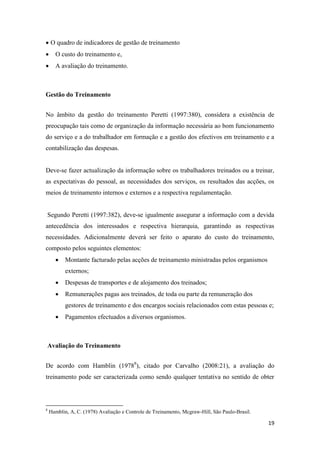 19
 O quadro de indicadores de gestão de treinamento
 O custo do treinamento e,
 A avaliação do treinamento.
Gestão do Treinamento
No âmbito da gestão do treinamento Peretti (1997:380), considera a existência de
preocupação tais como de organização da informação necessária ao bom funcionamento
do serviço e a do trabalhador em formação e a gestão dos efectivos em treinamento e a
contabilização das despesas.
Deve-se fazer actualização da informação sobre os trabalhadores treinados ou a treinar,
as expectativas do pessoal, as necessidades dos serviços, os resultados das acções, os
meios de treinamento internos e externos e a respectiva regulamentação.
Segundo Peretti (1997:382), deve-se igualmente assegurar a informação com a devida
antecedência dos interessados e respectiva hierarquia, garantindo as respectivas
necessidades. Adicionalmente deverá ser feito o aparato do custo do treinamento,
composto pelos seguintes elementos:
 Montante facturado pelas acções de treinamento ministradas pelos organismos
externos;
 Despesas de transportes e de alojamento dos treinados;
 Remunerações pagas aos treinados, de toda ou parte da remuneração dos
gestores de treinamento e dos encargos sociais relacionados com estas pessoas e;
 Pagamentos efectuados a diversos organismos.
Avaliação do Treinamento
De acordo com Hamblin (19788
), citado por Carvalho (2008:21), a avaliação do
treinamento pode ser caracterizada como sendo qualquer tentativa no sentido de obter
8
Hamblin, A, C. (1978) Avaliação e Controle de Treinamento, Mcgraw-Hill, São Paulo-Brasil.
 