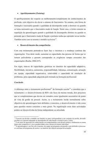 22
 Aperfeiçoamento (Training)
O aperfeiçoamento diz respeito ao melhoramento/complemento de conhecimentos da
profissão, com objectivo de elevar o estatuto do funcionário. No entanto, esta forma de
formação é necessária quando a qualidade de desempenho tende a diminuir ou quando
se torna necessário que o funcionário mude de função. Neste caso, o treino consiste na
repartição da aprendizagem quando a qualidade do desempenho diminui ou quando se
pretende que o funcionário mude de função e portanto tenha que aprender novas tarefas.
Também neste caso se assume o modelo taylorista12
.
 Desenvolvimento das competências
Com este treinamento pretende-se fazer face a incerteza e a mudança contínua das
organizações. Visa deste modo, aumentar as capacidades das pessoas de forma que se
tornem polivalentes e possam corresponder as exigências sempre crescentes das
organizações (Rocha, 2004:257).
Em regra, trata-se de capacidades genéricas no domínio da capacidade adaptativa,
flexibilidade, iniciativa, autonomia, responsabilidade, liderança, comunicação, actuação
em equipa, capacidade organizativa, criatividade e capacidade de resolução de
problemas, pela capacidade adquirida pelo treinado na formação profissional.
Conclusão
A diferença entre o treinamento profissional13
da formação escolar14
e considera que o
treinamento e o desenvolvimento de RH’s são faces da mesma moeda, dois processos
que se complementam que devem ser tomados como igualmente necessários do ponto
de vista da gestão de pessoal. Assim, se o treinamento incide normalmente sobre
objectivos de aprendizagem bem definidos e concretos, o desenvolvimento é tido como
para questões menos concretos e mais gerais. Na organização essas duas actividades
podem ser desenvolvidas de forma independente ou articulada.
12
Consiste em dividir o trabalho em funções às quais correspondiam a um conjunto de tarefas, devendo
escolher-se o pessoal adequado ao desempenho de cada função e treiná-lo para o efeito.
13
É um meio de aquisição de conhecimento ou comportamento com alcance prático, fundamenta-se numa
lógica não competitiva e visa a produtividade com o desenvolvimento individual.
14
A aprendizagem é um fim em si mesma, ela segue um programa estruturado e pré-definido e processa-
se com base em programas de ensino e as matérias são objecto principal da actuação.
 