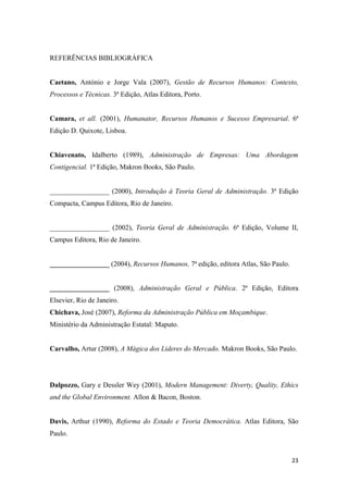 23
REFERÊNCIAS BIBLIOGRÁFICA
Caetano, António e Jorge Vala (2007), Gestão de Recursos Humanos: Contexto,
Processos e Técnicas. 3ª Edição, Atlas Editora, Porto.
Camara, et all. (2001), Humanator, Recursos Humanos e Sucesso Empresarial. 6ª
Edição D. Quixote, Lisboa.
Chiavenato, Idalberto (1989), Administração de Empresas: Uma Abordagem
Contigencial. 1ª Edição, Makron Books, São Paulo.
_________________ (2000), Introdução à Teoria Geral de Administração. 3ª Edição
Compacta, Campus Editora, Rio de Janeiro.
_________________ (2002), Teoria Geral de Administração. 6ª Edição, Volume II,
Campus Editora, Rio de Janeiro.
_________________ (2004), Recursos Humanos, 7ª edição, editora Atlas, São Paulo.
_________________ (2008), Administração Geral e Pública. 2ª Edição, Editora
Elsevier, Rio de Janeiro.
Chichava, José (2007), Reforma da Administração Pública em Moçambique.
Ministério da Administração Estatal: Maputo.
Carvalho, Artur (2008), A Mágica dos Lideres do Mercado. Makron Books, São Paulo.
Dalpozzo, Gary e Dessler Wey (2001), Modern Management: Diverty, Quality, Ethics
and the Global Environment. Allon & Bacon, Boston.
Davis, Arthur (1990), Reforma do Estado e Teoria Democrática. Atlas Editora, São
Paulo.
 