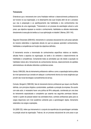 6
Treinamento
Entende-se que o treinamento tem como finalidade melhorar o desenvolvimento profissional do
ser humano na sua organização, e no desempenho das suas funções além de ser o processo
que visa à preparação e ao aperfeiçoamento das habilidades e dos conhecimentos dos
funcionários de uma organização. “Treinamento é um processo de assimilação cultural a curto
prazo, que objectiva repassar ou reciclar o conhecimento, habilidades ou atitudes relacionadas
directamente à execução de tarefas ou à sua optimização no trabalho” (Marras, 2001:145).
Segundo Chiavenato (2008:403), treinamento é o processo educacional de curto prazo aplicado
de maneira sistemática e organizada através do qual as pessoas aprendem conhecimentos,
habilidades e competências em função dos objectivos definidos.
O treinamento envolve a transmissão de conhecimentos específicos relativos ao trabalho,
atitudes frente a aspectos da organização, da tarefa e do ambiente e desenvolvimento de
habilidades e competências. Compreende todas as actividades que vão desde a aquisição da
habilidade motora até o fornecimento de conhecimentos técnicos, desenvolvimento de aptidões
administrativas e de atitudes referentes a problemas sociais.
Garcia (1999:226), fala do treinamento profissional e define-o como a capacitação teórico-prática
de nível operacional que consiste em adequar o conhecimento técnico às novas exigências que
provém das novas tecnologias e procedimentos de serviço.
Contudo, Bonganhi (1999:536), fala do treinamento técnico profissional que requer uma filosofia
definida, com princípios dirigidos a produtividade, qualidade e produção da empresa. De acordo
com este autor, é necessário haver uma política de RH’s adequada, coordenada por uma área
de treinamento especializada e competente que assenta nas seguintes premissas básicas:
manter o quadro de pessoal estável nas actividade-chave, controlar profissionais aptos para os
cargos disponíveis com nível académico suficiente para a aprendizagem rápida, treinamento
sistemático nos cargos e operações.
Gil (2009:122), refere que treinamento é o conjunto de experiências de aprendizagem centradas
na posição actual da organização. Trata-se, de um processo educacional de curto prazo e que
 