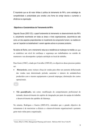 9
É importante que se dê maior ênfase à política de treinamento de RH’s, como estratégia de
competitividade e produtividade pois constitui uma forma de corrigir desvios e aumentar a
eficiência na organização.
Objectivos e Características do Treinamento de RH’s
Segundo Sousa (2003:123), o papel fundamental do treinamento no desenvolvimento dos RH’s
é, actualmente reconhecido em todas as áreas e níveis organizacionais, assumindo-se este
como um dos aspectos preponderantes no investimento da componente homem, na medida em
que vai “capacitar os trabalhadores” a serem agentes activos no processo produtivo.
Na óptica de Rocha, com o treinamento reduz-se a resistência as mudanças na medida em que
se estabelece um nível de confiança e segurança aos trabalhadores no sentido de
manterem o seu desempenho e própria satisfação no local de trabalho.
Para Goetz (19861
), citado por Carvalho (1989:45), os objectivos desse processo podem
ser:
 Mensuráveis, como: treinar a força de vendas para obter um aumento deflacionado
das vendas num determinado período; aumentar o número de unidades/hora
produzidos com o mesmo equipamento e pessoal empregue; diminuição dos custos
operacionais.
 Não quantificados, tais como: modificação do comportamento profissional do
treinado; desenvolvimento do espírito de integração por parte da equipa de trabalho
e desenvolvimento das aptidões de liderança.
No entanto, Rodrigues e Guerra (2005:415), entendem que o grande objectivo do
treinamento é de maximizar a eficácia e o desenvolvimento organizacional e portanto
gerar mais-valias para a organização.
1
Goetz, Billy E.(1986), Management Planning and Control . McGraw-Hill. Nova York.P2
9
 