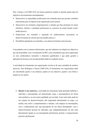 10
Para Camara et all (2001:415), em termos genéricos, podem se apontar quatro tipos de
objectivos da treinamento nomeadamente:
 Desenvolver as capacidades profissionais dos treinados para que possam contribuir
eficazmente para os objectivos da organização (curto prazo);
 Desenvolver nos treinados comportamentos e atitudes que lhes permitam ter maior
eficiência, eficácia e satisfação profissional no exercício da actual função (curto/
médio prazos);
 Proporcionar aos treinados a aquisição de conhecimentos necessários ao
desenvolvimento de carreira prevista (médio prazo); e
 Possibilitar igualmente aos treinados, o seu desenvolvimento como pessoas.
Concordando com os autores referenciados, que são unânimes em relação aos objectivos
que são pretendidos com o treinamento de RH’s, pois entendemos que uma organização
só com colaboradores instruídos e altamente qualificados é que pode garantir a
aplicação de técnicas com elevada produtividade às condições locais.
A actividade de treinamento nas organizações reveste-se de uma variedade de cenários
possíveis. Para Rodrigues e Guerra (2005:418), O treinamento nas organizações pode
ser classificado quanto à sua natureza, quanto ao seu objectivo, quanto à sua forma e
quanto ao seu sujeito.
 Quanto à sua natureza, a actividade de treinamento pode pretender habilitar o
indivíduo a desempenhar um determinado cargo, a desempenha-lo de forma
mais produtiva, ou com maior qualidade, por um lado. E por outro lado, pode ter
um carácter de desenvolvimento, não respeitando directamente ao cargo e as
tarefas, mas antes a comportamentos e atitudes, com impacto no desempenho,
com o conhecimento que seja pressuposto de um eficaz desempenho, com o
desenvolvimento pessoal do indivíduo, que independentemente de não estar
directamente ligado ao seu desempenho profissional, permite o enriquecimento
pessoal e profissional.
 