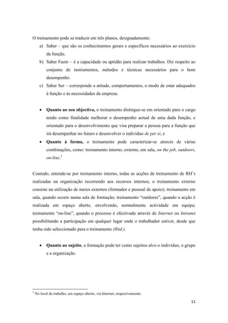 11
O treinamento pode se traduzir em três planos, designadamente:
a) Saber – que são os conhecimentos gerais e específicos necessários ao exercício
da função.
b) Saber Fazer – é a capacidade ou aptidão para realizar trabalhos. Diz respeito ao
conjunto de instrumentos, métodos e técnicas necessários para o bom
desempenho.
c) Saber Ser – corresponde a atitude, comportamentos, o modo de estar adequados
à função e às necessidades da empresa.
 Quanto ao seu objectivo, o treinamento distingue-se em orientado para o cargo
tendo como finalidade melhorar o desempenho actual de uma dada função, e
orientado para o desenvolvimento que visa preparar a pessoa para a função que
irá desempenhar no futuro e desenvolver o indivíduo de per si, e
 Quanto à forma, o treinamento pode caracterizar-se através de várias
combinações, como: treinamento interno, externo, em sala, on the job, outdoors,
on-line.2
Contudo, entende-se por treinamento interno, todas as acções de treinamento de RH’s
realizadas na organização recorrendo aos recursos internos; o treinamento externo
consiste na utilização de meios externos (formador e pessoal de apoio); treinamento em
sala, quando ocorre numa sala de formação; treinamento “outdoors”, quando a acção é
realizada em espaço aberto, envolvendo, normalmente actividade em equipa;
treinamento “on-line”, quando o processo é efectivado através de Internet ou Intranet
possibilitando a participação em qualquer lugar onde o trabalhador estiver, desde que
tenha sido seleccionado para o treinamento (Ibid.).
 Quanto ao sujeito, a formação pode ter como sujeitos alvo o indivíduo, o grupo
e a organização.
2
No local de trabalho, em espaço aberto, via Internet, respectivamente.
 