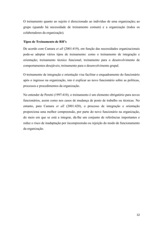 12
O treinamento quanto ao sujeito é direccionado ao indivíduo de uma organização; ao
grupo (quando há necessidade de treinamento comum) e a organização (todos os
colaboradores da organização).
Tipos de Treinamento de RH’s
De acordo com Camara et all (2001:419), em função das necessidades organizacionais
pode-se adoptar vários tipos de treinamento: como o treinamento de integração e
orientação; treinamento técnico funcional; treinamento para o desenvolvimento de
comportamentos desejáveis; treinamento para o desenvolvimento grupal.
O treinamento de integração e orientação visa facilitar o enquadramento do funcionário
após o ingresso na organização, isto é explicar ao novo funcionário sobre as políticas,
processos e procedimentos da organização.
No entender de Peretti (1997:410), o treinamento é um elemento obrigatório para novos
funcionários, assim como nos casos de mudança de posto de trabalho ou técnicas. No
entanto, para Camara et all (2001:420), o processo de integração e orientação
proporciona uma melhor compreensão, por parte do novo funcionário na organização,
do meio em que se está a integrar, dá-lhe um conjunto de referências importantes e
reduz o risco de inadaptação por incompreensão ou rejeição do modo de funcionamento
da organização.
 