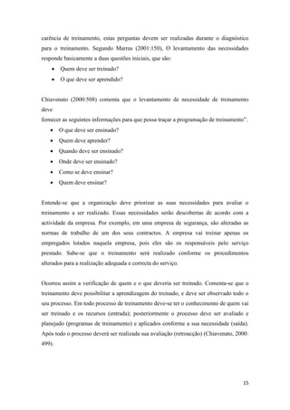 15
carência de treinamento, estas perguntas devem ser realizadas durante o diagnóstico
para o treinamento. Segundo Marras (2001:150), O levantamento das necessidades
responde basicamente a duas questões iniciais, que são:
 Quem deve ser treinado?
 O que deve ser aprendido?
Chiavenato (2000:508) comenta que o levantamento de necessidade de treinamento
deve
fornecer as seguintes informações para que possa traçar a programação de treinamento”.
 O que deve ser ensinado?
 Quem deve aprender?
 Quando deve ser ensinado?
 Onde deve ser ensinado?
 Como se deve ensinar?
 Quem deve ensinar?
Entende-se que a organização deve priorizar as suas necessidades para avaliar o
treinamento a ser realizado. Essas necessidades serão descobertas de acordo com a
actividade da empresa. Por exemplo, em uma empresa de segurança, são alteradas as
normas de trabalho de um dos seus contractos. A empresa vai treinar apenas os
empregados lotados naquela empresa, pois eles são os responsáveis pelo serviço
prestado. Sabe-se que o treinamento será realizado conforme os procedimentos
alterados para a realização adequada e correcta do serviço.
Ocorreu assim a verificação de quem e o que deveria ser treinado. Comenta-se que o
treinamento deve possibilitar a aprendizagem do treinado, e deve ser observado todo o
seu processo. Em todo processo de treinamento deve-se ter o conhecimento de quem vai
ser treinado e os recursos (entrada); posteriormente o processo deve ser avaliado e
planejado (programas de treinamento) e aplicados conforme a sua necessidade (saída).
Após todo o processo deverá ser realizada sua avaliação (retroacção) (Chiavenato, 2000:
499).
 