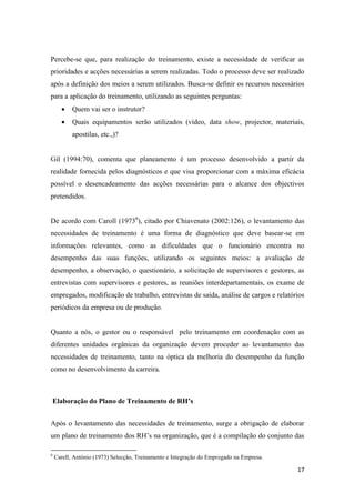 17
Percebe-se que, para realização do treinamento, existe a necessidade de verificar as
prioridades e acções necessárias a serem realizadas. Todo o processo deve ser realizado
após a definição dos meios a serem utilizados. Busca-se definir os recursos necessários
para a aplicação do treinamento, utilizando as seguintes perguntas:
 Quem vai ser o instrutor?
 Quais equipamentos serão utilizados (vídeo, data show, projector, materiais,
apostilas, etc.,)?
Gil (1994:70), comenta que planeamento é um processo desenvolvido a partir da
realidade fornecida pelos diagnósticos e que visa proporcionar com a máxima eficácia
possível o desencadeamento das acções necessárias para o alcance dos objectivos
pretendidos.
De acordo com Caroll (19736
), citado por Chiavenato (2002:126), o levantamento das
necessidades de treinamento é uma forma de diagnóstico que deve basear-se em
informações relevantes, como as dificuldades que o funcionário encontra no
desempenho das suas funções, utilizando os seguintes meios: a avaliação de
desempenho, a observação, o questionário, a solicitação de supervisores e gestores, as
entrevistas com supervisores e gestores, as reuniões interdepartamentais, os exame de
empregados, modificação de trabalho, entrevistas de saída, análise de cargos e relatórios
periódicos da empresa ou de produção.
Quanto a nós, o gestor ou o responsável pelo treinamento em coordenação com as
diferentes unidades orgânicas da organização devem proceder ao levantamento das
necessidades de treinamento, tanto na óptica da melhoria do desempenho da função
como no desenvolvimento da carreira.
Elaboração do Plano de Treinamento de RH’s
Após o levantamento das necessidades de treinamento, surge a obrigação de elaborar
um plano de treinamento dos RH’s na organização, que é a compilação do conjunto das
6
Carell, António (1973) Selecção, Treinamento e Integração do Empregado na Empresa.
 