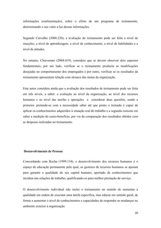 20
informações (realimentação), sobre o efeito de um programa de treinamento,
determinando o seu valor a luz dessas informações.
Segundo Carvalho (2008:220), a avaliação do treinamento pode ser feita a nível de
reacções, a nível de aprendizagem, a nível de conhecimento, a nível de habilidades e a
nível de atitudes.
No entanto, Chiavenato (2004:419), considera que se devem observar dois aspectos
fundamentais; por um lado, verificar se o treinamento produziu as modificações
desejadas no comportamento dos empregados e por outro, verificar se os resultados da
treinamento apresentam relação com alcance das metas da organização.
Este autor considera ainda que a avaliação dos resultados de treinamento pode ser feita
em três níveis, a saber: a avaliação ao nível da organização, ao nível dos recursos
humanos e ao nível das tarefas e operações e considerar duas questões, sendo a
primeira: pretende-se com a necessidade saber até que ponto o treinado é capaz de
aplicar os conhecimentos adquiridos à situação real do trabalho e a segunda consiste em
saber a medição do custo-benefício, por via da comparação dos resultados obtidos com
as despesas realizadas no treinamento.
Desenvolvimento de Pessoas
Concordando com Rocha (1999:134), o desenvolvimento dos recursos humanos é o
espaço de educação permanente pelo qual, os gestores de recursos humanos se apoiam
para garantir a qualidade do seu capital humano, aportado de conhecimentos que
incidem nas relações de trabalho, qualificando-os para melhor prestação de serviço.
O desenvolvimento individual não inclui o treinamento no sentido de aumentar a
qualidade em ordem de executar uma tarefa específica, mas educar em sentido geral, de
forma a aumentar o nível de conhecimentos e capacidades de responder as mudanças no
ambiente exterior à organização.
 